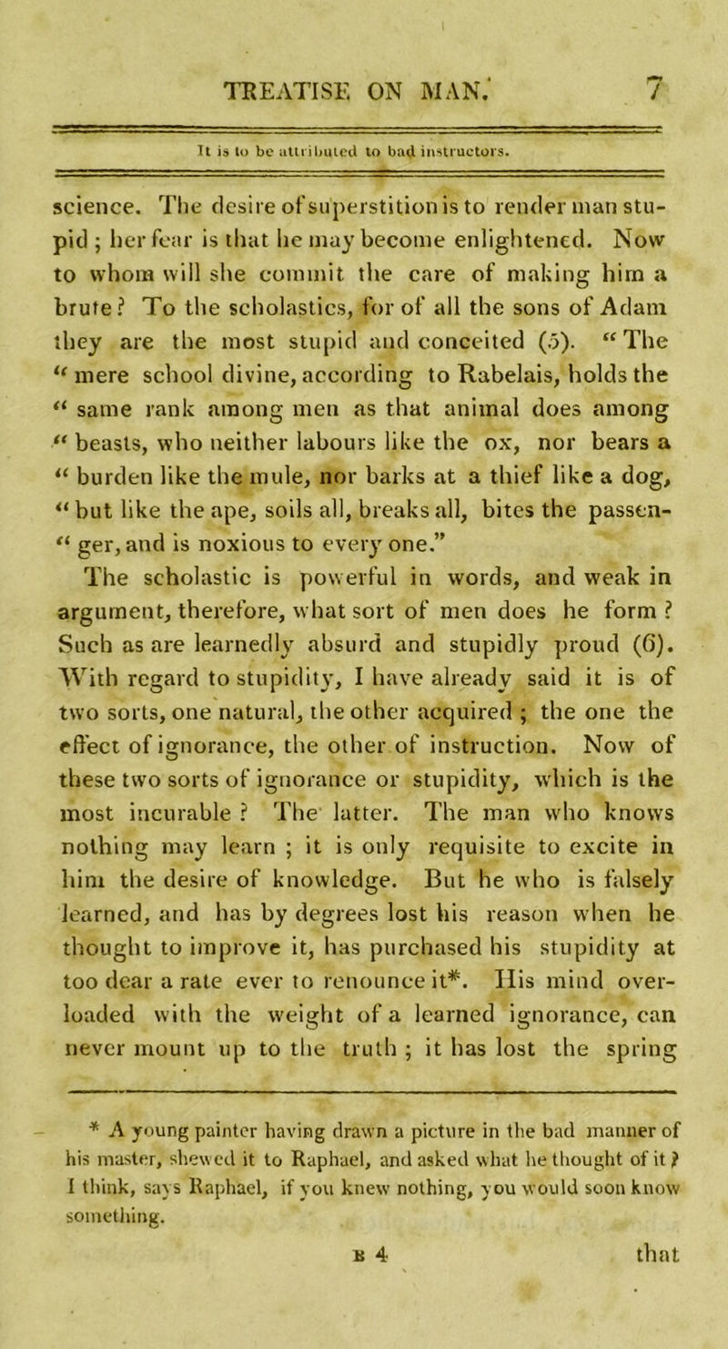 It is to be atu ibuied to bad instructors. science. The désiré of superstition is to rentier inan stu- pid ; herfear is that lie may become enüghtened. Now to vvhom will she commit the care of making him a brute? To the scholastics, for of ail the sons of Adam îliey are the most stupid and conceited (5). “ The u mere scbool divine, according to Rabelais, holds the (i same rank arnong men as that animal does among “ beasts, who neither labours like the ox, nor bears a i( burden like the mule, nor barks at a thief like a dog, but like the ape, soils ail, breaks ail, bites the passen- “ ger, and is noxious to every one.” The scholastic is powerful in words, and weak in argument, therefore, what sort of men does he form ? Such as are learnedly absurd and stupidly proud (6). With regard to stupidity, I hâve already said it is of tvvo sorts, one natural, the other acquired ; the one the effect of ignorance, the other of instruction. Now of tliese two sorts of ignorance or stupidity, which is the most incurable ? The lutter. The man who knows nolhing may learn ; it is only requisite to excite in him the desire of knowledge. But he who is falsely learncd, and lias by degrees lost bis reason vvhen he thought to improve it, lias purchased his stupidity at too dear a rate ever to renounce it*. Ilis mind over- loaded with the weight of a learned ignorance, can never mount up to the truth ; it lias lost the spring * A young paintcr having drawn a picture in the bacl maniier of his master, shewecl it to Raphaël, and asked what Ire thought of it ) I think, says Raphaël, if y ou knew nothing, you would soon know something. B 4 that