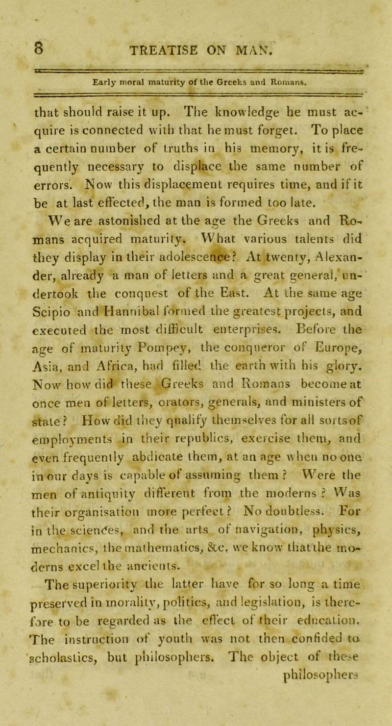 Early moral maturity of the Greeks and Romans. that should raise it up. The knowledge he must ac- quire isconnected witli that hemust forget. To place a certain number of truths in his mernory, it is fre- quently necessary to displace the same number of errors. Now this displacement requires time, andifit be at last effected, the man is formed too late. Weare astonished at the âge the Greeks and Ro- mans acquired maturity. Wbat various talents did they display in their adolescence? At twenfy, Alexan- der, already a man of letters and a great general,‘un- dertook the conquest of the East. At the same âge Scipio and Hannibal formed the greatcst projects, and executed the most difflcult enterprises. Refore the âge of maturity Pompey, the conqneror of Europe, Asia, and Africa, had h lied the earth with his glory. Now how did* these Greeks and Romans becomeat once roen of letters, orators, générais, and ministers of stale ? How did they qnalifÿ theinsclves for ail soi tsof employments in their republics, exercise theiu, and even frequently abdicale thein, at an âge wheu noone in our days is capable of assit min g them ? Were the men of antiquity different from the modems ? Was their organisation more perfect ? No doubtless. For in the scie rides* and the arts of navigation, physics, mechanics, the mathematics, &amp;c, weknow thatthe mo- dems excel the ancicuts. The superiority the latter hâve for so long a time preserved in inorality, politics, and législation, is there- fbre to be regarded as the effecl of their éducation. The instruction of youth was not then confided ta scholasiics, but philosopliers. The object of thc.'e philosophera