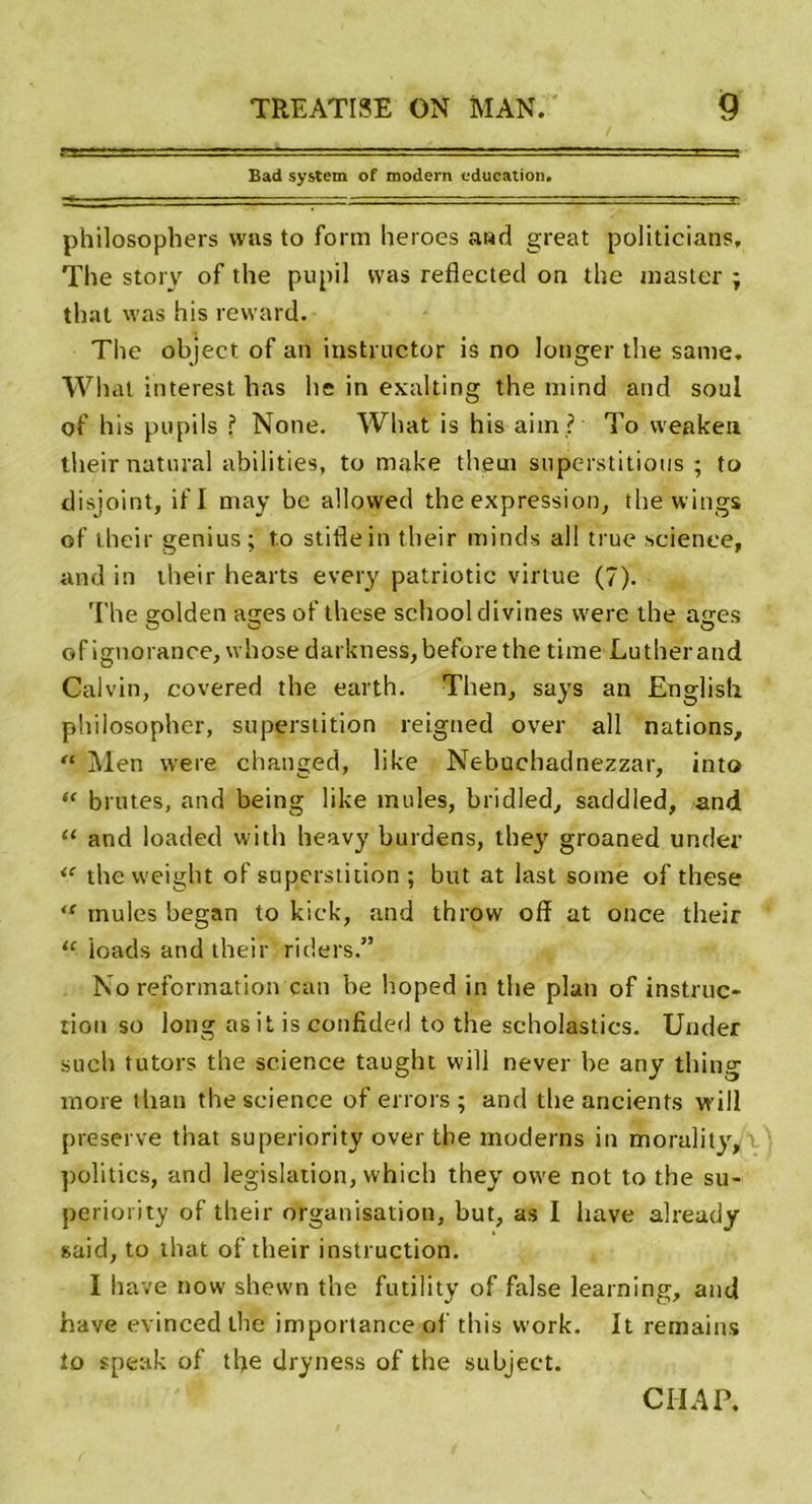 Bad System of modem éducation. philosophers was to form heroes and great politicians, The story of the pupil was reflected on the master ; that was his reward. The object of an instructor is no longer the same. What interest bas lie in exalting the mind and soûl of his pupils ? None. What is his aim ? To vveaken tlieir natural abilities, to make them superstitions ; to disjoint, if I may be allovved the expression, the wings of their genius; to stiflein tlieir minds al! true science, and in their hearts every patriotic virtue (7). The srolden acres of these school divines were the atres of ignorance, whose darkness,beforethe time Luther and Calvin, covered the earth. Then, says an English philosopher, superstition reigned over ail nations, “ Men were changed, like Nebuchadnezzar, into “ brutes, and being like mules, bridled, saddled, and “ and loaded with heavy burdens, they groaned under &lt;c thevveight of superstition ; but at last some of these &lt;c mules began to kick, and throw ofï at once their 11 loads and their riders.” No reformation can be hoped in the plan of instruc- tion so long asit is confided to the scholastics. Under sueh tutors the science taught will never be any thing more than the science of errors ; and tlieancients vrill preserve that superiority over the modems in morulity, politics, and législation, which they owe not to the su- periority of their organisation, but, as I bave already said, to that of their instruction. I bave now shewn the futility of false learning, and hâve evinced lhe importance ol this work. It remains îo speak of the dryness of the subject. Cil A P.