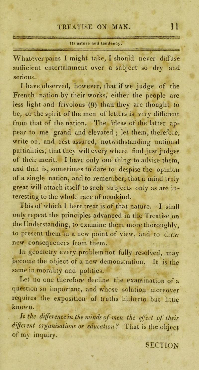 Its nature and icmlency. Whatever pains I might take, I should never diffuse sufficient entertainment over a subject so dry and serious. 1 bave observed, however, that if we judge of the French nation by their works, either tbe people are less light and frivolous (9) tlian tbey are thonght to be, or the spirit of the men of letters is very different from that of the nation. The ideas of the lutter ap- pear to me grand and elevated ; let them, therefore, write on, and rest assured, notwithstanding national partialities, that they vvili every where find just judges of their merit. I hâve only one thing to advise them, and that is, sometimes to dare to despise the opinion of a single nation, and to rementber, that a mind truly great will attach itself tosuch subjects only as are in- teresting to the whole race of mankind. This of which I here treat is of that nature. I shall ordy repeat the principles advanced in the Trealise on the Lnderstanding, to examine them more thoroughly, to présent them in a new point of view, and to draw nevv conséquences from them. In geometry every probleinnot fully resolved, may bccome the object of a nevv démonstration. It is the same in morality and politics. Let no one therefore décliné the examination of a question so important, and whose solution moreover requires the exposition of truths hitherto but little knovvn. Is the différence in the mincis of men the effet of their différent organisations or éducation ? That is the objcct of my inquiry. SECTION
