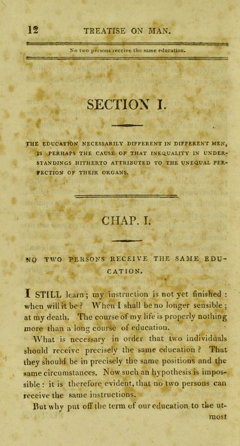 No two persons reçoive the same éducation. SECTION I. TUZ EDUCATION NECESSARILY DIFFERENT IN DIFFERENT MEN, ÏS PERHAPS THE CAUSE OF THAT INEQ.UALITY IN UNDER- STANDINGS HITHERTO ATTRIBUTED TO THE UNEQUAL PER- FECTION OF THEIR ORGANS. CHAP. L NO TWO PERSONS RECEIVE TIIE SAME EDU- CATION. , y \ - • ï STILL learn ; my instruction is not yet fînished : when vvill it be ? When I shall be no Jonger sensible ; at my death. The course of my life is properly nothing more than a long course of éducation. What is necessary in order that two individûals should receive precisely the same éducation ? That they should be in precisely the same positions and the same circumstances. Now such an hypothesis is impos- sible : it is therefore évident, that no two persons can receive the same instructions. But why put off the terni of our éducation to the ut- most