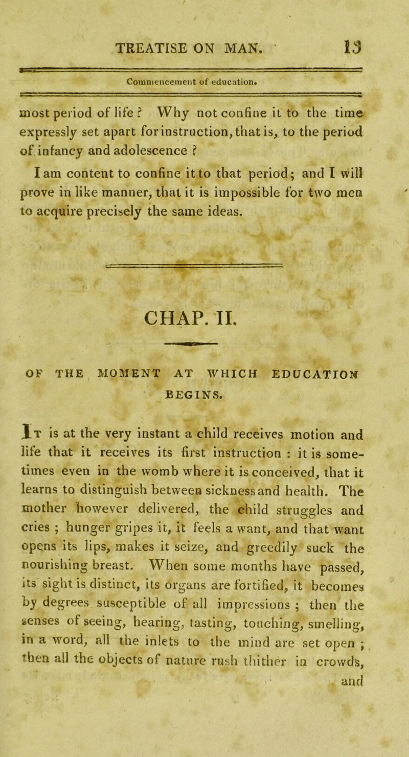 Commencement of éducation. most period of life ? Why not confine il to the time expressly set apart for instruction, that is, to the period of infancy and adolescence ? Iam content to confine itto th-at period; and I will prove in like manner, thaï it is impossible for two mon to acquire precisely the saine ideas. CHAP. IL OF THE MOMENT AT WHICH EDUCATION BEGINS. 1t is at the very instant a child reçoives motion and life that it receives its first instruction : it is some- times even in the womb where it isconceived, that it learns to distinguish between sicknessand health. The mother however delivered, the child struggles and cries ; hunger gripes it, it feels a want, and that want opens its lips, makes it seize, and greedily suck the nourishing breast. When sorae months hâve passed, its sight is distinct, its organs are fortified, it becomes hy degrees susceptible of ail impressions ; then the senses of seeing, hearing, tasting, touching, smelling, in a word, ail the inlets to the inind are set open ; then ail the objects of nature rush thither in crovvds, and