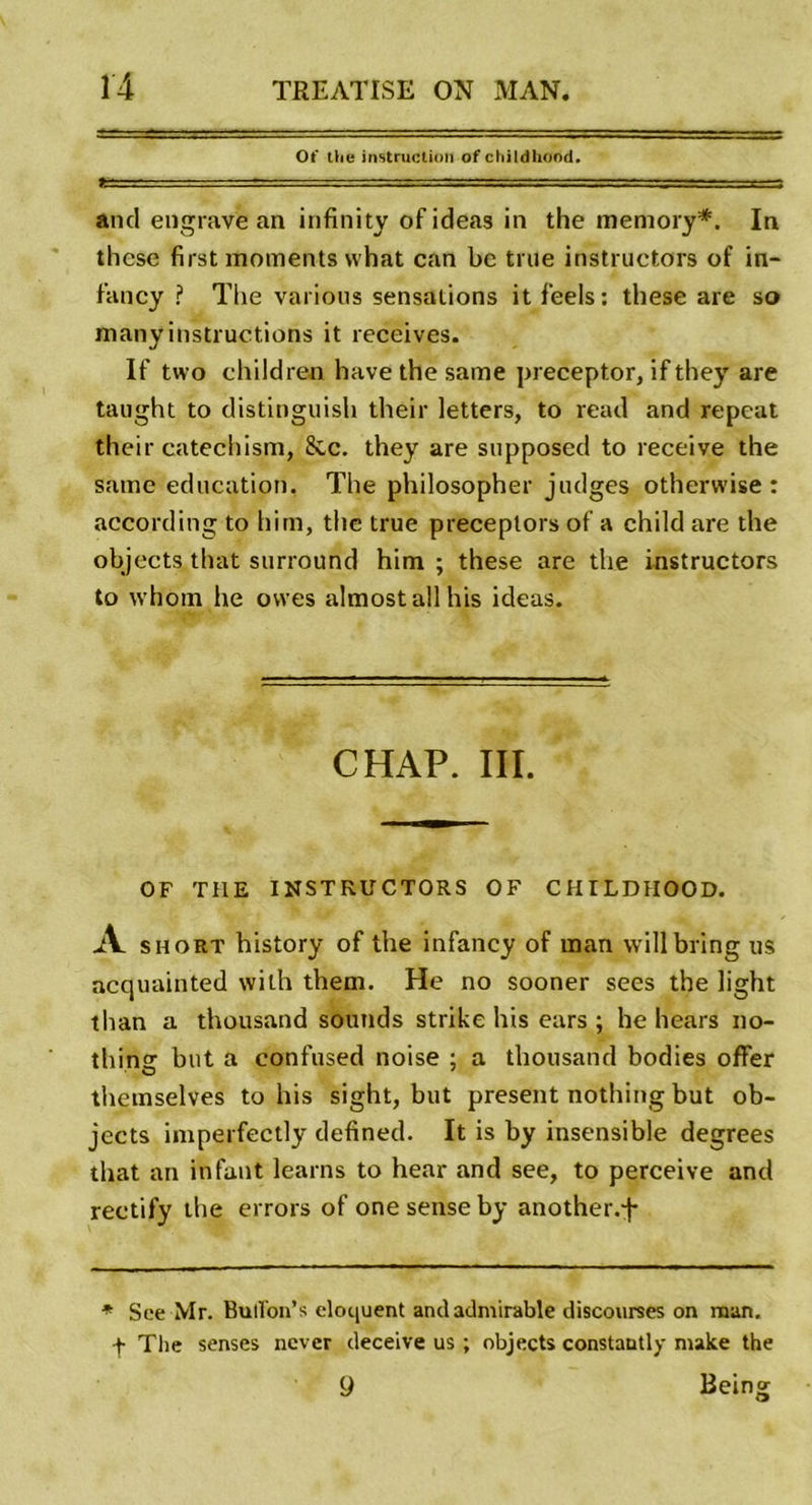 Ot’ the instruction of childlicrod. -, - .r.a,.rr-z- -.-y -.-..■.c :-rs and engrave an infinity ofideas in the memory*. In these first moments what can be true instructors of in- f’ancy ? The varions sensations it feels: these are so many instructions it receives. If two children hâve the same preceptor, if they are taught to distinguish their letters, to read and repeat their catechism, &amp;c. they are supposed to receive the same éducation. The philosopher judges otherwise : according to him, the true preceplors of a child are the objects that surround him ; these are the instructors to whom lie ovves almostallhis ideas. CHAP. III. OF THE INSTRUCTORS OF CHILDHOOD. A short history of the infancy of man willbring us acquainted with them. He no sooner sees the light than a thousand sounds strike his ears ; he hears 110- thinsr but a confused noise ; a thousand bodies offer themselves to his sight, but présent nothing but ob- jects imperfectly defined. It is by insensible degrees that an infant learns to hear and see, to perceive and reetify the errors of one sense by another.j* * See Mr. Bulïon’s cloquent and admirable discourses on man. •f The senses ncvcr deceive us ; objects constantly make the ÿ Being