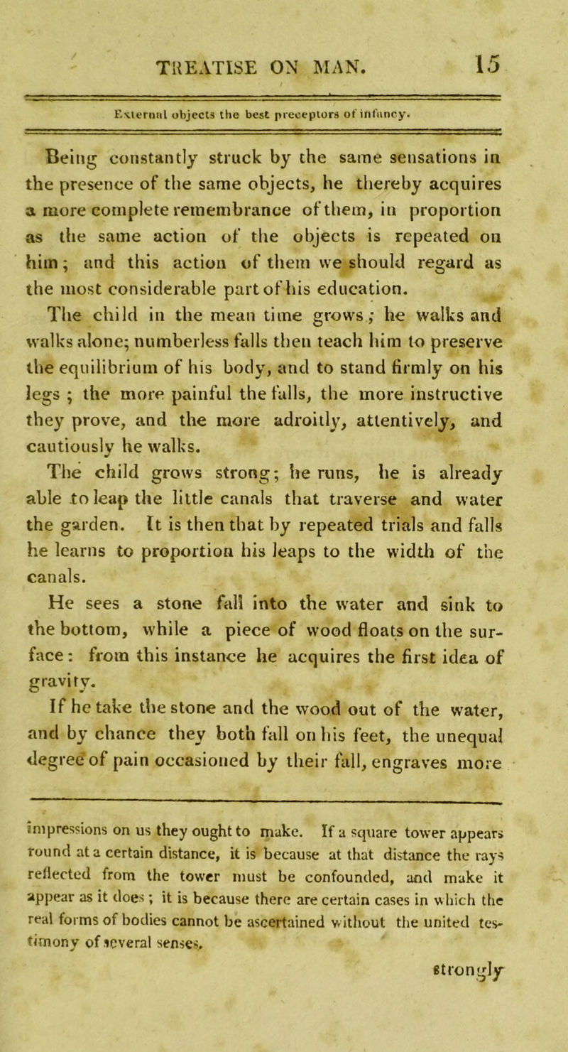 Externat objects the best preeeptors ofinfuncy. Being constantly struck by the same sensations in the presence of the same objects, he thereby acquires a more complété reinembrance ofthem, in proportion as the same action of the objects is repeated on him ; and this action of them we should regard as the most considérable part of lus éducation. The child in the mean time grows ; he walks and walks alotie; numberless falls then teach him to preserve the equilibrium of his body, and to stand firmly on his legs ; the more painful the falls, the more instructive they prove, and the more adroitly, atlentively, and cautiouslv he walks. J The child grows strong; he runs, he is already able to leap the liitle canals that traverse and water the garden. It is then that by repeated trials and falls he learns to proportion his leaps to the vvidth of the canals. He sees a stone falî into the water and sink to the bottom, while a piece of wood floats on the sur- face : from this instance he acquires the first idea of gravi ry. If he take the stone and the wood out of the water, and by chance they both fall on his f'eet, the unequal degreeof pain oecasioued by their fall, engraves more impressions on us they ought to make. If a square tower appear» round ata certain distance, it is because at that distance the rays rellected from the tower must be confounded, and make it appear as it does ; it is because there are certain cases in which the real forms of bodies cannot be ascertained w itliout the United tes- timony of icveral senses. strongly