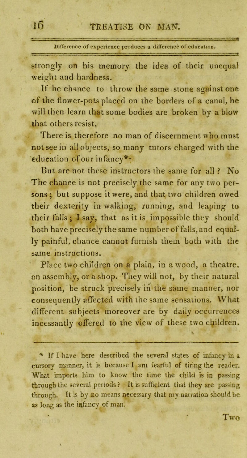 Différence of expérience produces a différence of éducation. strongly on his memory the idea of their unequal weight and hardness. If he chance to throw the same stone amiinstone O of the flower-pots placed on the borders of a canal, he will then learn Lhat soine bodies are broken by a blow that others resist. There is therefore no man of discernment vvho must notseein ail o'bjects, so many tutors charged with the éducation of our infancy** But are not these instructors the santé for ail ? No The chance is not precisely the same for any two per- sons ; but suppose it were, and that two children ovved their dexterity in vvalking, running, and leaping to their falls ; I say, that as it is impossible they should both bave precisely the same number of falls, and equal- ly painful, chance cannot furnish them both with the same instructions. Place two children on a plain, in a wood, a theatre, an assembly, or a shop. They will not, by their natural position, be struck precisely in the same manner, nor consequently affected with the same sensatious. What different subjects moreover are by daily occurrences incessantly offered to the view of these two children. * If I hâve here described the several States of infar.cy in a cursory manner, it is because I am fearful of tiring the reader. What imports him to know the time the child is in passing through the several periods ? It is sufiieient that they are passing through. It is by no means necessary that my narration should be as long as the infancy of man. Tw’o