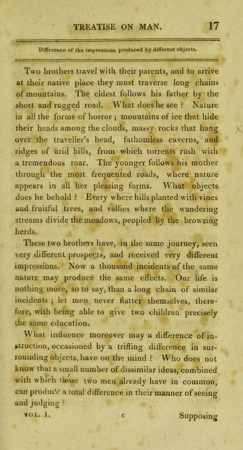 Différence of the impressions produced by different objects. Two brothers travel with their parents, and to arrive at their native place they must traverse long chains of mountains. The eldest follows his father by the short and rugged road. What doeshesee ? Nature in ail the fonns of horror ; mountains of ice that hide their heads among the clouds, massy rocks that hang over the traveller’s head, fathomless caverns, and ridges of arid hills, from which torrents rush with a tremendous roar. The younger follows his mother through the most frequented roads, where nature appears in ail her pleasing forms. What objects does he behold ? Every where hills planted with vines and fruitful trees, and vallies where the wandering streams divide the meadows, peopled by the browzing herds. These tvvo brothers hâve, in the sanie journey, seen very different prospects, and received very different impressions. Now a thousand incidents of the sanie nature may produce the sanie effects. Our life is nothing more, so to say, than a long chain of similar incidents ; let raen never flatter themselves, tliere- fore, with being able to give two children precisely the same éducation. What influence moreover may a différence of in- jstruction, occasioned by a trifling différence in sur- rounding objects, hâve on the mind ? Who does not know that a smatl number of dissimilar ideas, combined with which those two raen already hâve in common, can producV a total différence in their manner of seeing and judging ? vol. 1. c Supposing