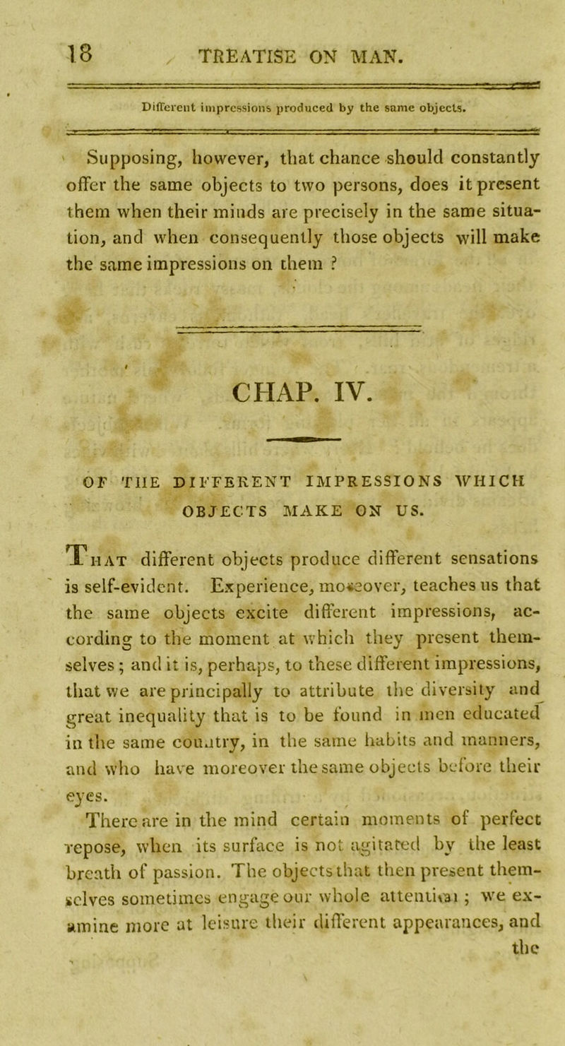 Different impressions produced by the same objects. Supposing, however, that chance should constantly offer the same objects to tvvo persons, does it présent them when their minds aie precisely in the same situa- tion, and when consequently those objects will make the same impressions on them ? CH AP. IV. OF TIIE DIFFERENT IMPRESSIONS WHICH OBJECTS MAKE ON US. T mat different objects produce different sensations is self-evident. Expérience, moseover, teachesus t'nat the same objects excite different impressions, ac- cording to the moment at which they présent them- selves ; and it is, perhaps, to these different impressions, that we are principally to attribute the diversity and great inequality that is to be found in men educated in the same country, in the same habits and manners, and who hâve moreover the same objects bcfore their eyes. There are in the mind certain moments of perfect repose, when its surface is not agitated by the least brenth of passion. The objects that then présent them- selves sometimcs engage our whoje attendrai ; we ex- amine more at leisure their different appearances, and