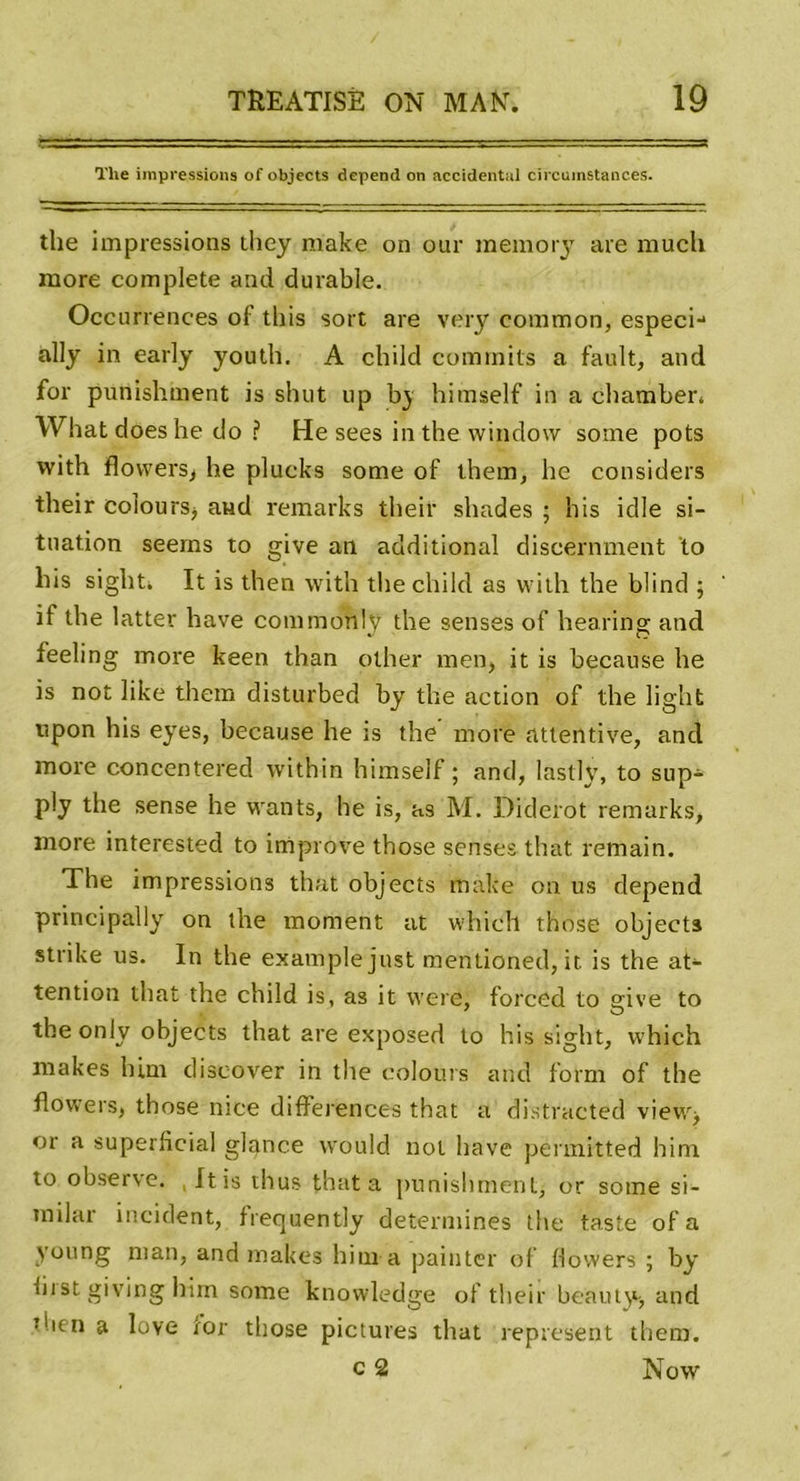 The impressions of objects dépend on accidentai circumstanc.es. the impressions they make on our memory are mucli more complété and durable. Occurrences of this sort are very conimon, especi-* ally in early youth. A child commits a fault, and for punishment is shut up b} himself in a chamber* What does he do ? He sees in the. windovv some pots with flowers, he plucks some of them, he considers their coiourSj and remarks their shades ; h is idle si- tuation seems to give an additional discernment to liis sight. It is then with the child as with the blind ; if the latter hâve commonly the senses of hearing and feeling more keen than other men, it is because he is not like them disturbed by the action of the light npon his eyes, because he is the more attentive, and more concentered within himself ; and, lastly, to sup- ply the sense he wants, he is, as M. Diderot remarks, more interested to improve those senses that remain. The impressions that objects make on us dépend principally on the moment at whicll those objectâ strike us. In the example just mentioned, it is the at- tention that the child is, as it were, forced to give to the only objects that are exposed to his sight, which makes lum discover in the colours and form of the flowers, those nice différences that a distracted view^ or a superficia] glance vvould not hâve permitted him to observe. , It is thus that a punishment, or some si- milar incident, frequently détermines the taste of a young ni an, and makes him a pain ter of flowers ; by first giving him some knowledge of their beauty* and • lien a love for those pictures that represent them. c 2 Now