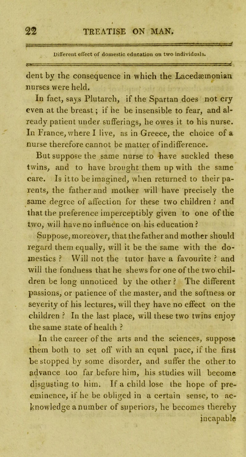 -- ■■ .. ■ ^ Different effect of doinestic éducation on two individuals. dent by the conséquence in which the Lacedæmonian nurses were held. In fact, says Plutarch, if the Spartan does not cry even at the breast ; if he be insensible to fear, and al- ready patient under sufferings, he owes it to bis nurse. In Francej where I iive, as in Greece, the choice of a nurse therefore cannot be matter of indifférence. But suppose the same nurse to hâve suckled these twins, and to hâve brought them up with the same care. Is itto be imagined, when returned to their pa- rents, the father and molher will hâve precisely the same degree of affection for these two children ? and that the preference imperceptibly given to one of the two, will hâve no influence on his éducation? Suppose, moreover, that the father and mother should regard them equally, will it be the same with the do- mestics ? Will not the tutor hâve a favourite ? and will the fondness that he shews for one of the two chil- dren be long unnoticed by the other ? The different passions, or patience of the master, and the softness or severity of his lectures, will they hâve no effect on the children ? In the last place, will these two twins enjoy the same State of health ? In the career of the arts and the sciences, suppose them both to set off with an equnl pace, if the first be stopped by some disorder, and suffer the other to advance too far before him, his studies will become disgusting to him. If a child lose the hope of pré- éminence, if he be obliged in a certain sense, to ac- knowledge a number of superiors, he becomes thereby incapable