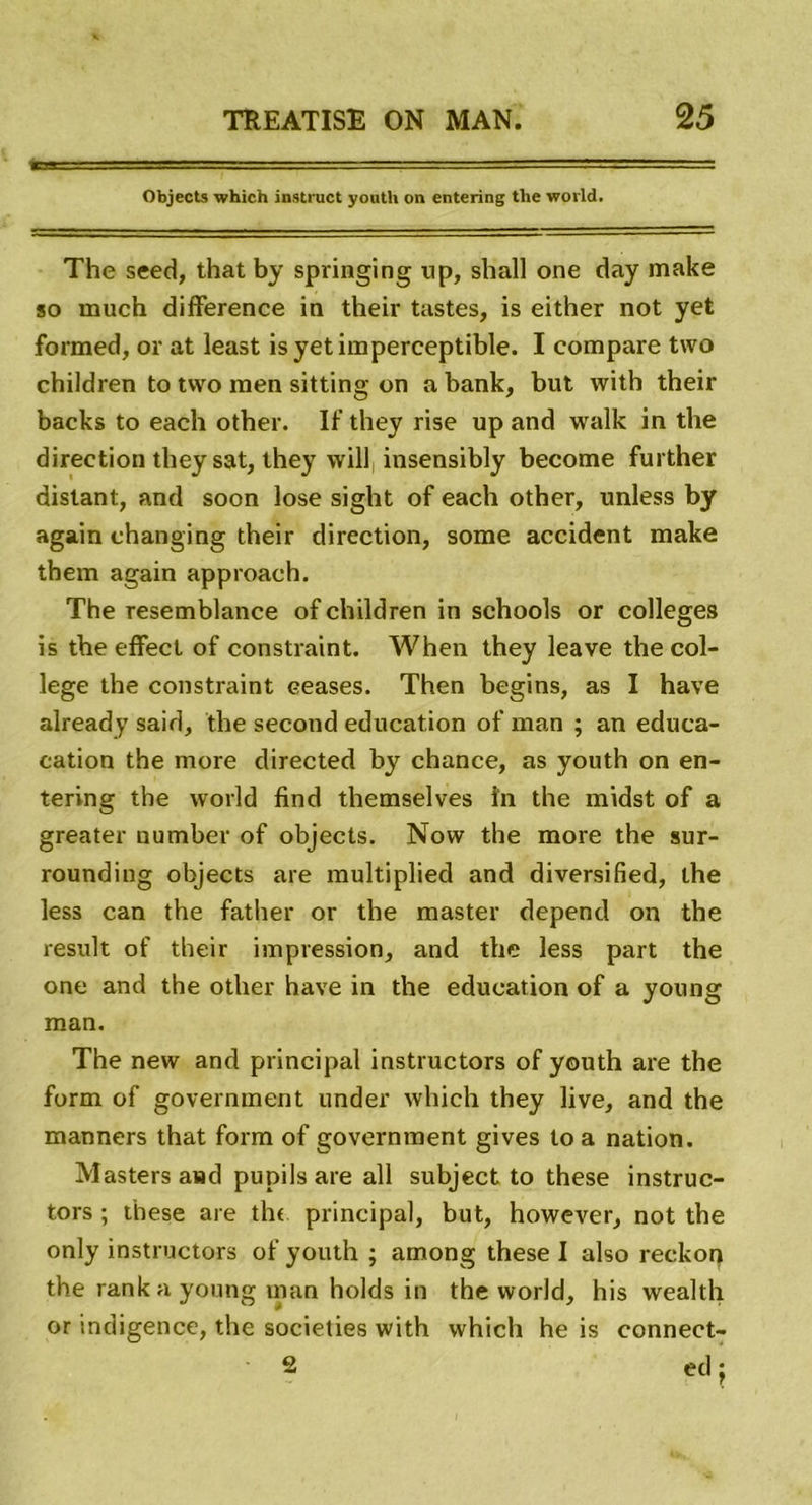 Objects which instruct yonth on entering tlie world. The seed, that by springing up, shall one day make so much différence in their tastes, is either not yet formed, or at least is yet imperceptible. I compare two children to two men sitting on abank, but with their backs to each other. If they rise up and walk in the direction they sat, they will insensibly become further distant, and soon lose sight of each other, unless by again changing their direction, some accident make tbem again approach. The resemblance of children in schools or colleges is the effect of constraint. When they leave the col- lege the constraint ceases. Then begins, as I hâve already said, the second éducation of man ; an educa- cation the more directed by chance, as youth on en- tering the world find themselves in the midst of a greater number of objects. Now the more the sur- rounding objects are multiplied and diversified, the less can the father or the master dépend on the resuit of their impression, and the less part the one and the other hâve in the éducation of a young man. The new and principal instructors of youth are the form of government under which they live, and the manners that form of government gives to a nation. Masters and pupils are ail subject to these instruc- tors ; these are the principal, but, however, not the only instructors of youth ; among these I also reckop the rankayoung man holds in the world, his wealth or indigence, the societies with which he is connect- ai ed j