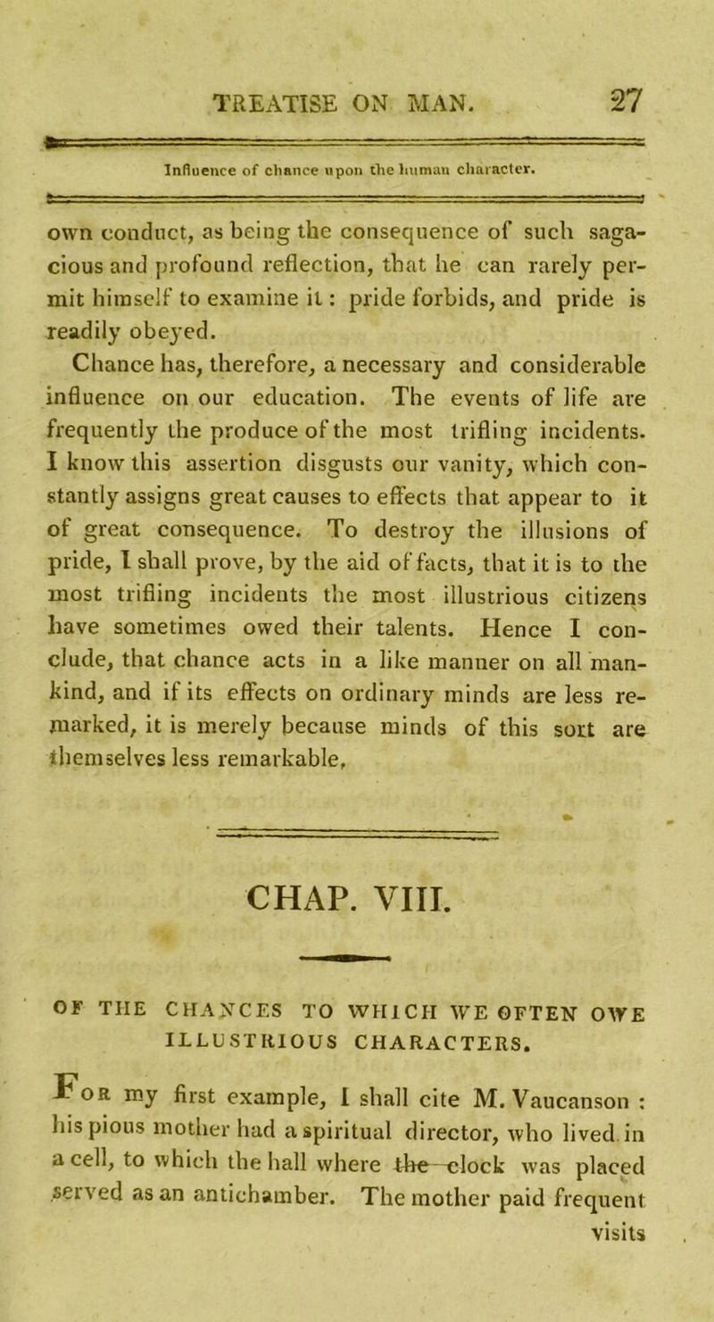 ft ■ — ■—.-y = Influence of chance upon the lmmaii cliaracter. own conduct, as being the conséquence of such saga- cious and profound reflection, that he can rarely per- mit hiraself to examine il : pri.de forbids, and pride is readily obeyed. Chance lias, therefore, a necessary and considérable influence on our éducation. The events of life are frequently the produce of the most trifling incidents. I know tins assertion disgusts our vanity, which con- stantly assigns great causes to effects that appear to it of great conséquence. To destroy the illusions of pride, I shall prove, by the aid of facts, that it is to the most trifling incidents the most illustrious citizens liave sometimes ovved their talents. Hence I con- clude, that chance acts in a like manner on ail man- kind, and if its effects on ordinary minds are less re- marked, it is merely because minds of this sort are themselves less remarkable. CHAP. VIII. OF TIIE CHANCES TO YVH1CII WE OFTEN OWE ILLUSTRIOUS CHARACTERS. For my first example, I shall cite M. Vaucanson : hispious mother had a spiritual director, who lived.in a cell, to which the hall where the—elock was placed served as an antichamber. The mother paid frequent visits