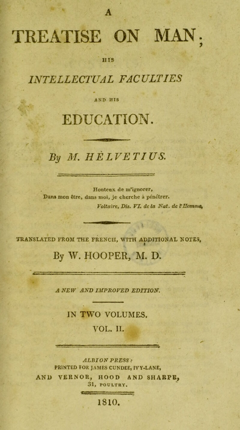 A TREATISE ON MAN; H13 INTELLECTUAL FACULTIES AND HIS EDUCATION. By M. HELVETIUS. Honteux de m’ignorer. Dan» mon être, dans moi, je cherche à pénétrer. Voltaire, Dis. VI. de la Nat. de VSomme, ^ ! XRANSLATED FROM THE FRENCI1, WITH ADDITIONAL NOTES, » By W. HOOPER, M. D. A NEW AND IMPROVED EDITION. IN TWO VOLUMES. VOL. IL ALBION PRESS PR1NTED rOlt JAMES CUNDEE, 1VY-LANE, AND VERNOR, HOOD AND SHARPE, 31, POULTRY. 1810,