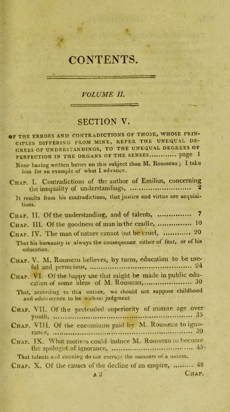 CONTENTS VOLUME II. SECTION V. «F THE ERROP.S AND CONTRADICTIONS OF THOSE, WHOSE PRIN- CIPLES DIFFERING FROM MINE, REFER THE UNEQ.UAL DE- GREES OF UNDEUSTANDINGS, TO THE UNEQ.U AL DEGREES OF PERFECTION IN THE ORGANS OF THE SENSES page 1 Noue having written betler on this subject than M. Rousseau; I take him for an example of what I advance. Chap. I. Contradictions of the author of Emilius, conceming the inequality of understandiugs, 2 It results from bis contradictions, tliat justice and virtue are acquisi- tions. Chap. II. Of the understanding, and of talents, 7 Chap. III. Of the goodness of maninthé cradle, 10 Chap. IV. The man of nature cannot but be cruel, 20 That his humanity is always the conséquence eitlier of fear, or of bis éducation. Chap. V. M. Rousseau believes, by turns, éducation to be use- ful and pernicious, 24 Chap. VI. Of the happy use that might be macle in public édu- cation of some ideas of M. Rousseau, 30 That, according to this autoor, we should not suppose childhood aud adolescence to be without judgment Chap, VII. Of the pretended superiority of mature âge over youth, 35 Chap. VIII. Of the encomiums paid by M. Rousseau to igno- rance, 39 Chap. IX. What motives could induce M. Rousseau to hecome the apologist of ignorance, 45- That talents aud cunning do not corrupi the manners ot a nation. Chap. X, Of the causes of the décliné of an empire, 48 A 2 Chap.