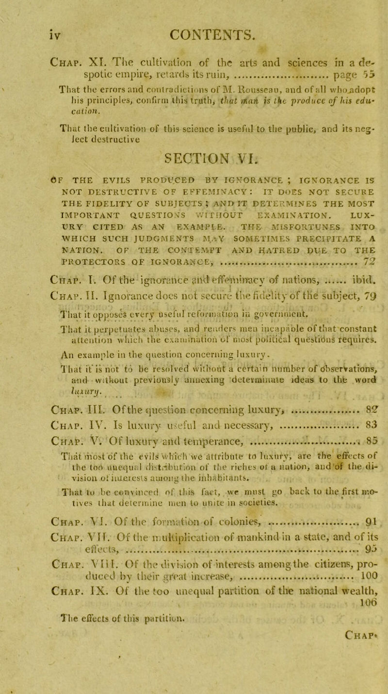 Chap. XI. The cultivation of the arts and sciences in a de- spotic empire, retards its ruin, page 55 That the errors and contradictions of M. Rousseau, and of ail who_adopt lus principles, confirra this truth, that mari is the produce of hit édu- cation. That the cultivation of this science is usefnl to the public, and its neg- Ject destructive SECTION Vf. OF THE EVILS PRODUCED BY IGNORANCE ; IGNORANCE IS NOT DESTRUCTIVE OF EFFEMINACY : IT DUES NOT SECUB.E THE FIDELITY OF SUBJECTS ; AND IT DETERMINES THE MOST IMPORTANT QUESTIONS WITHOUT EXAMINATION. LUX- l'RY CITED AS AN EXAMPI.E. THE MiSFORTUNES INTO WHICH SUCH JUDGMENTS Mo Y SOMETIMES PRECIPITATE A NATION. OF THE CONTE.MFT AND HATRED DUE TO THE F R OTE CTO R S OF IGNORANCE, 72 Chap. I. Of the ignorance and effeiuinacy of nations, ibicl. Chap. II. Ignorance does not securê tne fidelity of thé subject, 79 That it opposes every usefnl reformution in govcrnnîen't. That it perpétuâtes abuses, and rendors men incapable ofthat constant attention wliich the cxaiuinâtion of hiosi political questions requires. An example in the question concerning luxury. That if is not to be resolved wit’noùt a certain number of Observations, and without previously anuexing detevminute ideas to thfe word luxury. Chap. III. Of the question concerning luxury, 82 Chap. IV. Is luxury u-eful and necessary, 83 ChaP. V. Of luxury and tempérance, 85 That mostof the evils wh'ich we âttribüte to luxury, are the effects of lhe ton nuequ. 1 distribution of the riches ot a nation, and of the di- vision of iutetesis auiong the inbabitants. That to bc cenvinced of this fact, we nnisl go back to tlie lirst mo- tives that déterminé men lo unité in socielies. C'hap. A I. Of the formation of colonies, 91 Chap. Vif. Of the multiplication of maukind in a state, and of its effects, 95 Ci-iap. VIII. Of the division of interests ameng the citizens, pro- duced by their great increase, 100 Chap. IX. Of the too unequal partition of the national vealth, 106 The effects of this partition.