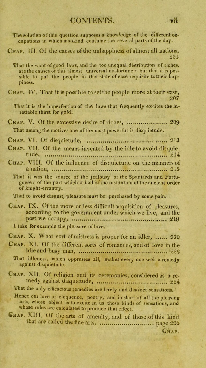 The solution of ihis question supposes a knowledge of the different oc- cupations in which mankind consume the several parts of the day. Chap. I[I. Of the causes of the unhappinesS ofalmost ail nations, 2 03 Thaï the want of good laws, and the too unequal distribution of riches, are the causes of this almost universal misfortune : but lhat it is pos- sible to put the peuple in that State ofease requisite totlieir hap- piness. Chap. IV. That it is possible tosetthe people more attheir ease, 207 That it is the imperfection of the laws that frequently excites the in- satiable thirst for gold. Chap. V. Of the excessive desire of riches, 20$ That arnong the motives one of the niost powerful is disquietude. Chap. VI. Of disquietude, 213 Chap. VIL Of the ineans invented by the idleto avoid disquie- tude, 214 Chap. VIII. Of the influence of disquietude on themannersof a nation, 215 That it was the source of the jealousy of the Spaniards and Portu- guese ; of the part which it hud in’the institution of the ancient order of knight-errantry. That to avoid disgust, pleasure must be purcliased by some pain. Chap. IX. Of the more or less difficult acquisition of pleasures, according to the government under which we live, and the post we occupy, 21$ I take for example the pleasure oflove. Chap. X. What sort of mistress Is proper for an idler, ...... 220 Chap. XI. Of the different sorts of romances, and of love in the idleand busy man, 222 That idîencss, which oppresses ail, makes every one seek a retnedj against disquietude. Chap. XII. Of religion and its ceremonies, considered as a rer medy against disquietude, 224 That the only efficacious remedies are lirely and distinct sensations. Hence our love of éloquence, poetry, and in short of ail the pleasing arts, whose object is to excite in us those kinds of sensations, and whose rules are calculated to produce thateffect. Ghap. XIII. Of the arts of amenity, and of those of this kind that are called the fine arts, page 226