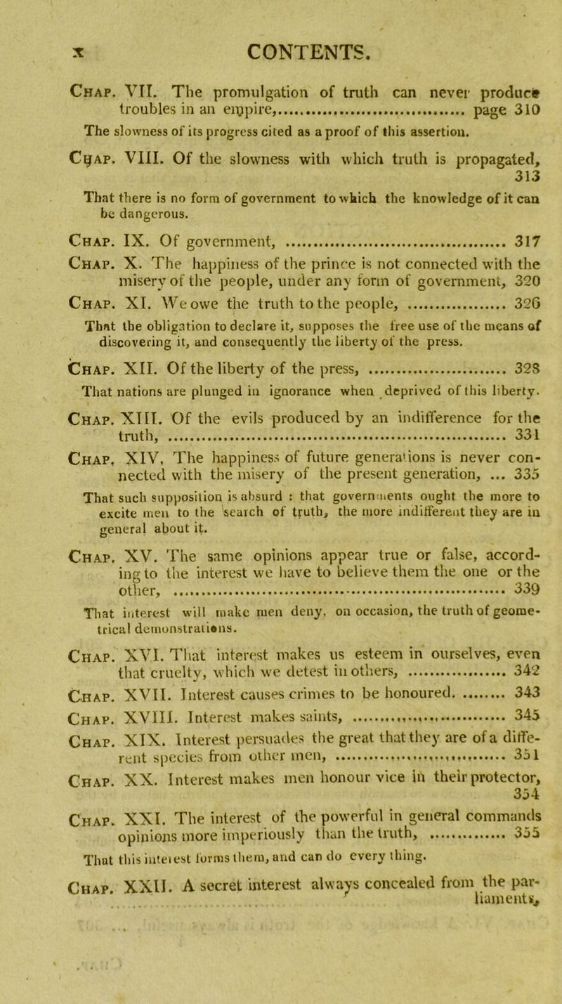 Chap. VII. The promulgation of truth can never produce troubles in an eippire, page 310 The slowness of its progress cited as aproof of Ihis assertion. CyAP. VIII. Of tbe slowness with which truth is propagated, 313 That fhere is no forra of govemment to which the knowledge of it can be dangerous. Chap. IX. Of government, 317 Chap. X. The happiness of the prince is not connectée! with the misery of the people, under any fonn of government, 320 Chap. XI. Weowe the truth to the people, 326 That the obligation to déclaré it, supposes the free use of the means of discovering it, and consequently the liberty of the press. Chap. XII. Of the liberty of the press, 328 That nations are pluuged in ignorance when deprived of this liberty. Chap. XIII. Of the evils produced by an indifférence for the truth, 331 Chap, XIV, The happiness of future genera'ions is never con- nected with the misery of the présent génération, ... 335 That such supposition is absurd : that govern nents ought the more to excite men to the 'search of truth, the more indiffèrent tliey are in general about it. Chap. XV. The same opinions appear true or false, accord- ing to the interest we hâve to believe them the one or the other, 339 Tliat interest will raake nien deny, on occasion, the truth of geome- trical doinonslraliôns. Chap. XVI. Tliat interest makes us esteem in ourselves, even that cruelty, which we detest inothers, 342 Chap. XVII. Interest causes crimes to be honoured 343 Chap. XVIII. Interest makes saints, 345 Chap. XIX. Interest persuades the great that tliey are of a diffe- rent species from other men, 351 Chap XX. Interest makes men honour vice in thelr protector, 354 Chap. XXI. The interest of the powerful in general commands opinions more imperiously tlian the truth, 355 That tliis interest lorms tirera, and can do every thing. Chap. XXII. A secret interest always concealed from the par- r liamentfb