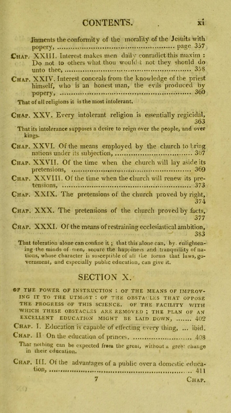 Jraments theconformity of the morality of the Jesuits with popery, page 357 Chap. XXIII. Iutercst makes men daily conradictthis maxim : Do not to otliers what thon woukht not tliey shonld do unto thee, 358 Chap. XXIV. Interest conceals from the knowledge of the priest himself, who is an honest inan, the evils produced by popery, 360 That of ail religions it is the most intolérant. Chap. XXV. Every intolérant religion is essentially regicidal, 363 Thatits intolérance supposes a desire to reign over the people, and over kings. Chap. XXVI. Of the means employed by the church to hring nations under its subjection, 307 Chap. XXVII. Of the time when the church will lay aside its pretensions, 369 Chap. XXVIII. Of the time when the church will renew its pre- tensions, 373 Chap. XXIX. The pretensions of the church proved by right, 374 Chap. XXX. The pretensions of the church proved by facts, 377 Chap. XXXI. Of the means of restraining ecclesiastical ambition, 383 That toleration alone can confine it ; that this alone can, bv enlighten- ing the minds of men, secure the happiness and tranquillity of na- tions, whose character is susceptible of ali ibe lorins that laws, go- vernraent, and especially public éducation, can give it. SECTION X. ©F THE POWER OF INSTRUCTION : OF THE MEANS OF IMPROV- ING IT TO THE UTMOST 1 OF THE OBSTA' LES THAT OPPOSE THE PROGRESS OF THIS SCIENCE. OF THE FACILITY WITH WHICH THESE OBSTACLES ARE REMOVED ; THE PLAN OF AN EXCELLENT EDUCATION MIGHT BE LAID DOWN, 402 Chap. I. Education is capable of effecling every thing, ... ibid. Chap. II On the éducation of princes, 408 That nothing can be expected frotu the gréai, whliouta greçt change in their éducation. Chap. III. Of the advantages of a public over a domestic éduca- tion, .. 4n