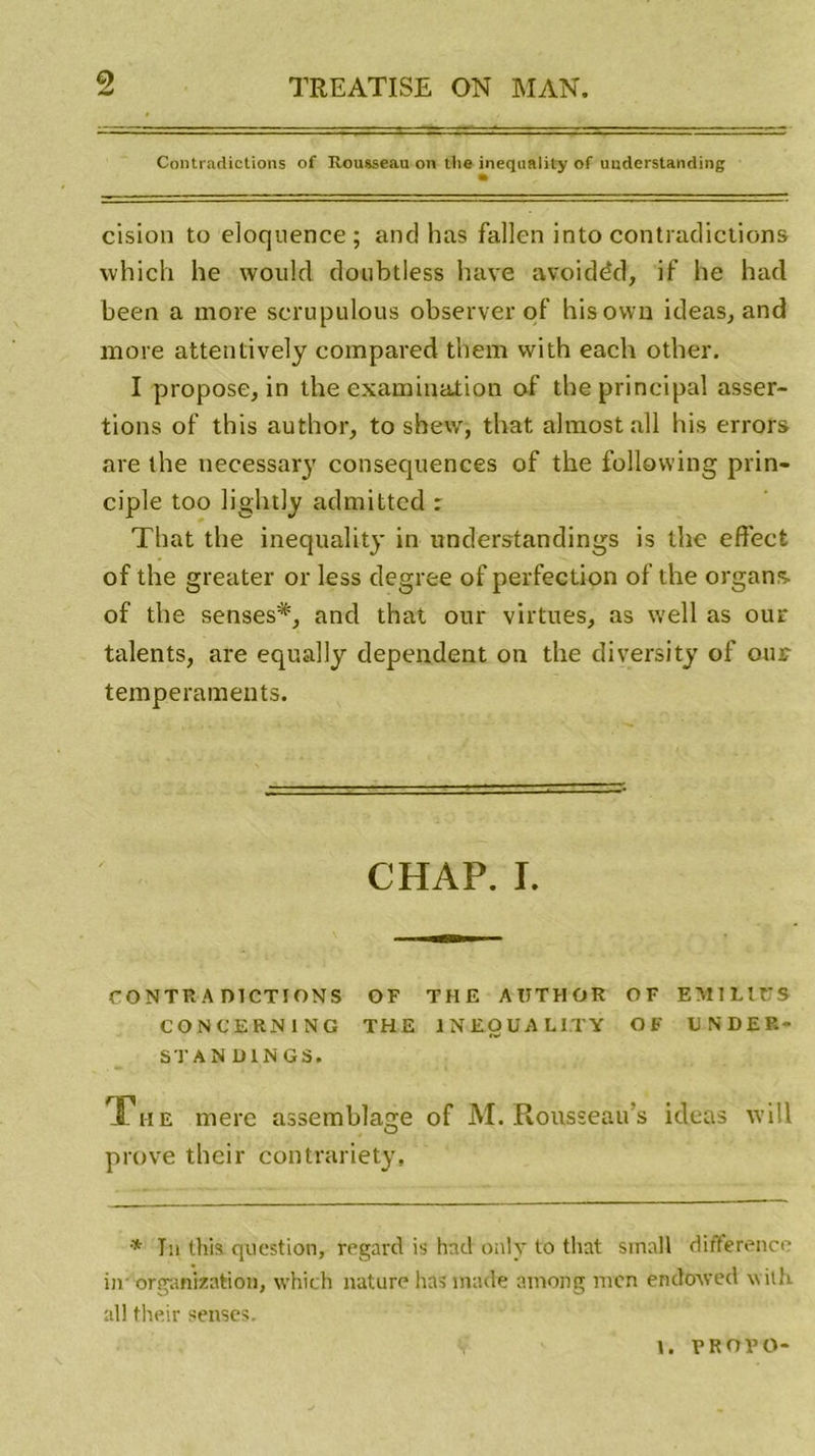 Contradictions of Rousseau on tlie inequality of uuderstanding cision to éloquence; and bas fallen into contradictions vvhich he would doubtless bave avoidéd, if lie hacl been a more scrupulous observer of hisown ideas, and more attentively compared them with each other. I propose, in the examination of the principal asser- tions of this author, to shew, that almostall his errors are the necessary consequenees of the following prin- ciple too lightly admitted : That the inequality in understandings is the effect of the greater or less degree of perfection of the organs- of the senses#, and that our virtues, as well as our talents, are equally dépendent on the diversity of our tempéraments. CHAP. I. CONTRA DICTIONS OF THE AUTHOR OF EMlLtüS CONCERN1NG THE INEQUALITY OF UNDER- STAN OINGS. The mere assemblage of M. Rousseau s ideas \vi!l O prove their contrariety. •* Ta this question, regard is hnd only to that small différence in' organisation, which nature lias made among mcn en doive d with ail their senscs. \. F R O F O-