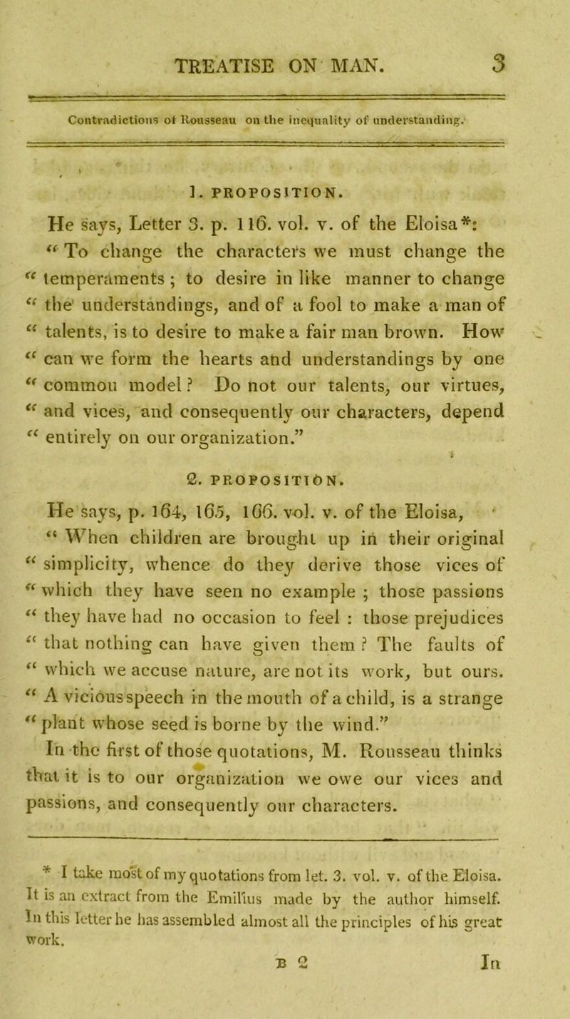 Contradictions of Rousseau on tlie inequality of unclerstanding. ]. PROPOSITION. He says, Letter 3. p. 11(3. vol. v. of the Eloisa*: “ To change the characters we must change the t( tempéraments ; to désiré in like manner to change “ the understàndings, and of a fool to make a man of “ talents, is to desire to make a fair man brown. How “ can we form the hearts and understàndings by one “ commou model ? Do not onr talents, our virtues, “ and vices, and consequently our characters, dépend “ entirely on our organization.” 2. PROPOSITION. He says, p. 164, lG.5, 1G6. vol. v. of the Eloisa, “ When children are broughl up iri their original “ simplicity, whence do the}r dérivé those vices of “ which they hâve seen no example ; those passions “ they hâve had no occasion to feel : those préjudices “ that nothing can hâve given them ? The faults of “ which we accuse nature, are not its work, but ours. “ A viciousspeech in themouth ofachild, is a strange u plant whose seed is borne by the wind.” In the first of those quotations, M. Rousseau thinks that it is to our organization we owe our vices and passions, and consequently our characters. * I take most of my quotations from let. 3. vol. v. of the Eloisa. It is an extract from the Emilius made by the autlior himself. In this letter he lias assembled almost ail the principles of hls great work. B 2 In