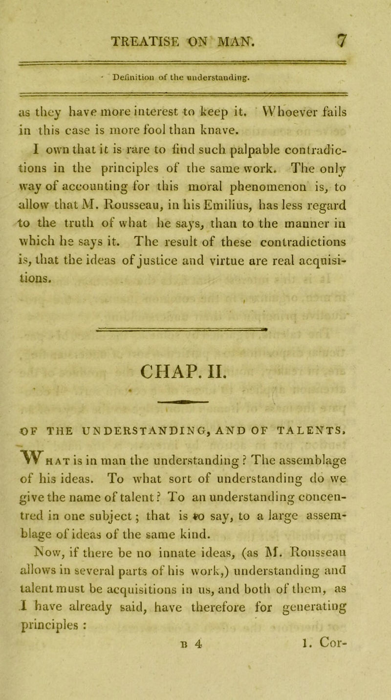 Définition of tlie unüerstauding. as they hâve more interest to keep it. Whoever fails in this case is more fool than knave. I ovvn that it is rare to liud such palpable contradic- tions in the principles of ihe same vvork. The only way of aceounting for this moral phenotnenon is, to allovv that lVI. Rousseau, in his Emilius, has less regard to the trutli of vvhat he says, than to the manner in which he says it. The resuit of these contradictions i.s, that the ideas of justice and virtue are real acquisi- tions. CHAP. IL OF THE UN DE RS TAN DI N G, AND O F TALENTS. What is in man the understanding ? The assemblage of his ideas. To what sort of understanding do vve give the name of talent ? To an understanding concen- tred in one subject ; that is vo say, to a large assem- blage of ideas of the same kind. Now, if there be no innate ideas, (as M. Rousseau allows in several parts of his work,) understanding and talent must be acquisitions in us, and both ofthcm, as I hâve already said, hâve therefore for generating principles : a 4 1. Cor-