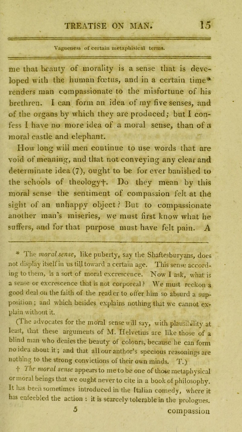 Vagueness of certain metapliisical terras. nie that beauty of morality is a sense tliat is deve- k&gt;ped with the human fœtus, and in a certain time* renders inan compassionate to the misfortune of his brethren. I can form an idea of my fivesenses, and of the organs by which they are produced; but I con- fess I hâve no more idea of a moral sense, thati of a moral castle and éléphant. IIow long wi 11 mer, continue to use words that are void of meaning, and that not conveying any clear and determinate idea (7), ought to be for ever banished to the schools of theologyf. Do they mean by this moral sense the sentiment of compassion felt at the sight of an unhappy object ? But to compassionate another man’s miseries, vve must first know vvhat he suffers, and for that pnrpose must hâve felt pain. A * The mord sense, like puberty, say the Shaftesburyans, does not display itself in us till toward a certain âge. This sense accord- ing tothem, is a sort of moral excrescence. No\v I ask, what is a sense or excrescence that is not corporéal ? We must reckon a good deal on the faith of the reader to offer him so absurd a sup- position ; and which besides explains nothing that we cannot ex- plain without it. (The advocates for the moral sense will say, with plausihility at least, that these arguments of M. Ilelvetius are like those of a blind man who déniés the beauty of colonrs, because he can form no idea about it ; and that ail our anthor’s specious reasonings are nothing to the strong convictions of their own minds. T.) f mord sense appears to me to be one of those melaphysical or moral beings that we ought neverto cite in a book of philosophy. It has been sometimcs introduced in tlie Ttalian comedy, where it lias enfeebled the action : it is scarccly tolerable in the prologues. 5 compassion