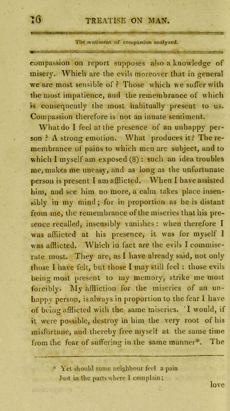 The sentiment of compassion analyzed. compassion on report supposes also a knowledge of rnisery. Which are lhe evils moreover that in general we are most sensible of ? Tbose which vve suffer with the most impatience, and the remembrance of which is consequently the most habitually présent to us. Compassion therefore is not an innate sentiment. Whatdo I feel at the presence of an unhappy per- son ? A strong émotion. What produces it? There- membrance of pains to which men are subject, and to which I myself am exposed (8) : such an idea troubles me, makes me uneasy, and as long as the unfortunate person is présent I am afflicted. When I haveassisted him, and see him no more, a calm takes place insen- gibly in my mind ; for in proportion as he is distant from me, the remembrance of the miseries that his pre- sence recalled, insensibly vanishes : when therefore I was afflicted at his presence, it w’as for myself I was afflicted. Which in fact are the evils I commise- rate most. They are, as I hâve already said, not only those 1 hâve felt, but tbose I may still feel : those evils being most présent to my memory, strike me most forcibly. My affliction for the miseries of an un- happy person, isalways in proportion to the fear 1 hâve of being afflicted with the saine miseries. I would, if it were possible, destroy in him the very root of his misfortune, and thereby free myself at the saine time from the fear of suffering in the saine ranimer*. The * Vct shoulcl sonie nei^hbour feel a pain Just in the parts wherc 1 complain; love