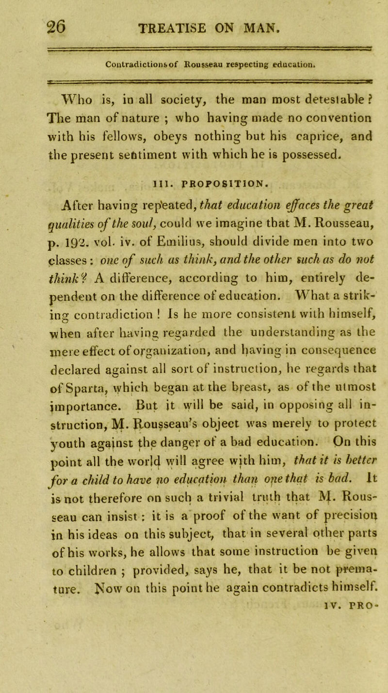 Contradictions of Ilousseau respecting éducation. Who is, in ail society, the man most deteslable ? The man of nature ; who having ruade no convention with his fellows, obeys nothing but his caprice, and the présent sentiment with which he is possessed. 111. PROPOSITION. After having rep'eated, that éducation effaces the great qualifies of the soûl, could \ve imagine that M. Rousseau, p. 192. vol. iv. of Emilius, should divide men into two classes : onc of such as tliink, and the other such as do not thinki A différence, according to hirn, entirely dé- pendent on the différence of éducation. What a strik- ina: contradiction ! Is he more consistent with himself, o when after having regarded the understanding as the mere effect of organization, and having in conseopience declared against ail sortof instruction, he regards that ofSparta, which began at the breast, as ofthe ulmost importance. But it will be said, in opposing ail in- struction, M. Rousseau’s object was merely to protect youth agajnst the danger of a bad éducation. On this point ail the world will agréé with him, that it is hetter fora child to hâve no éducation thaï} onethat is bad. It isnot therefore on such a trivial truth that M. Rous- seau can insist : it is a proof of the vvant of précision in his ideas on this subject, that in several other parts of his works, he allows that some instruction be given to children ; provided, says he, that it be not préma- turé. Now on this point he again contradicts himself. iv. PRO-