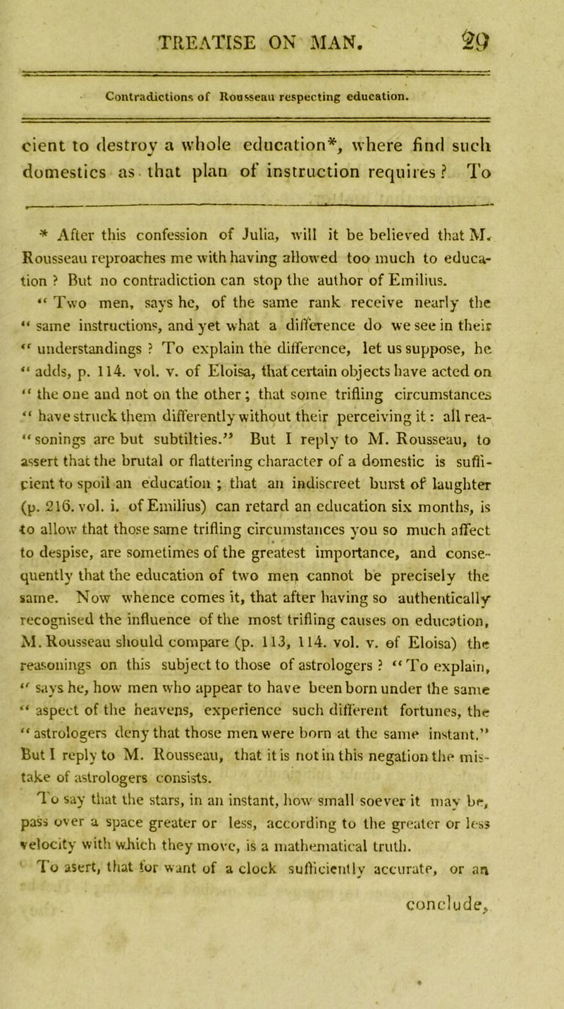 Contradictions of Rousseau respecting éducation. cient to destroy a vvhole éducation*, where find sucli domestics as that plan of instruction requît es ? To * Aftev this confession of Julia, tvill it be believed that M» Rousseau reproaches me with having allowed too much to éduca- tion ? But no contradiction can stop the author of Emilius. “ Two men, says he, of the same rank reçoive nearly the “ same instructions, and yet what a différence do we see in their “ understandings ? To explain the différence, let us suppose, he “ adds, p. 114. vol. v. of Eloisa, that certain objects hâve actcdon “ the one and not on the other ; that some trifling circumstances “ havestruckthem differently without their perceiving it : allrea- “ sonings are but subtilties.” But I reply to M. Rousseau, to assert that the brutal or flattering character of a domestic is sufii- çient to spoil an éducation ; that an indiscreet burst of iaughter (p. 216. vol. i. of Emilius) can retard an éducation six months, is to allow that thosesame trifling circumstances you so much affect to despise, are sometimes of the greatest importance, and conse- quently that the éducation of two men cannot be precisely the same. Now whence cornes it, that after having so authentïcally recognised the influence of the most trifling causes on éducation, M. Rousseau should compare (p. 113, 114. vol. v. of Eloisa) the reasonings on this subjectto those of astrologers ? “To explain, “ sayshe, how men who appear to hâve beenbornunder the same “ aspect of the neavens, expérience such different fortunes, the “astrologers deny that those menwere born at the same instant.” But 1 reply to M. Rousseau, that it is not in this négation the mis- take of astrologers consists. 1 o say that the stars, in an instant, how small soever it may be, pass over a space greater or less, according to the greater or les» velocity with wJiich they move, is a mathematical truth. To asert, that Sor want of a dock sufliciently accurate, or an conclu de.