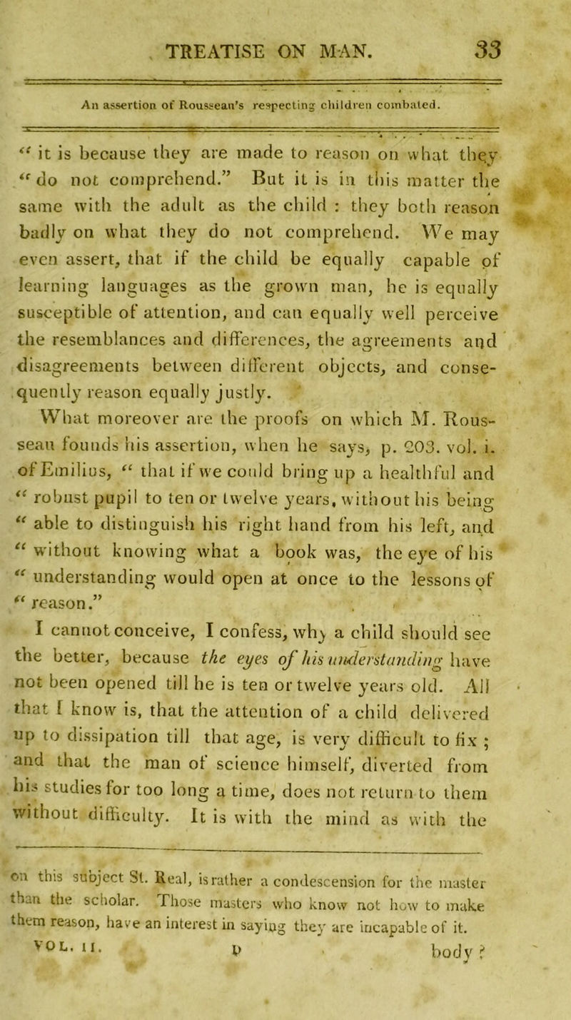 An assertion of Rousseau’s retpecting cliildren combated. “ it is because they are made to reason on vvhat they do not comprehend.” But il is in tiiis matter the saine with the adult as the child : they botli reason badly on what they do not comprehend. VVe may even assert, that if the child he equally capable of learning languages as the grovvn man, he is equally susceptible of attention, and can equally vvell perceive the resemblances and différences, tlte agreements and disagreements between different ohjects, and conse- quently reason equally justly. VV bat moreover are the proofs on which M. Rous- seau fournis bis assertion, when he says, p. 203. vol. i. of Emilius, “ that if we could b ring up a Health fui and “ robnst pupil to ten or tvvelve years, without bis being “ able to distinguish bis right hand from bis left, and “ without knovving what a book was, the eye of bis “ understanding vvould open at once to the lessons of (&lt; reason.” I canuot conceive, I confess, why a child should see the better, because the eyes of liis understanding bave not been opened till he is ten or tvvelve years old. Ali that 1 know is, that the attention of a child delivered up to dissipation till that âge, is very difficult to fix ; and that the man of science h i inself, diverted from his studies for too long a time, does not relurn to them without difhculty. It is with the niind as with the ou this subject bt. Real, israther a condescension for the master thaa the scholar. fhose masters who know not how to make them reason, hâve an interest in say'mg they are incapable of it. vol. h. t&gt; body ?