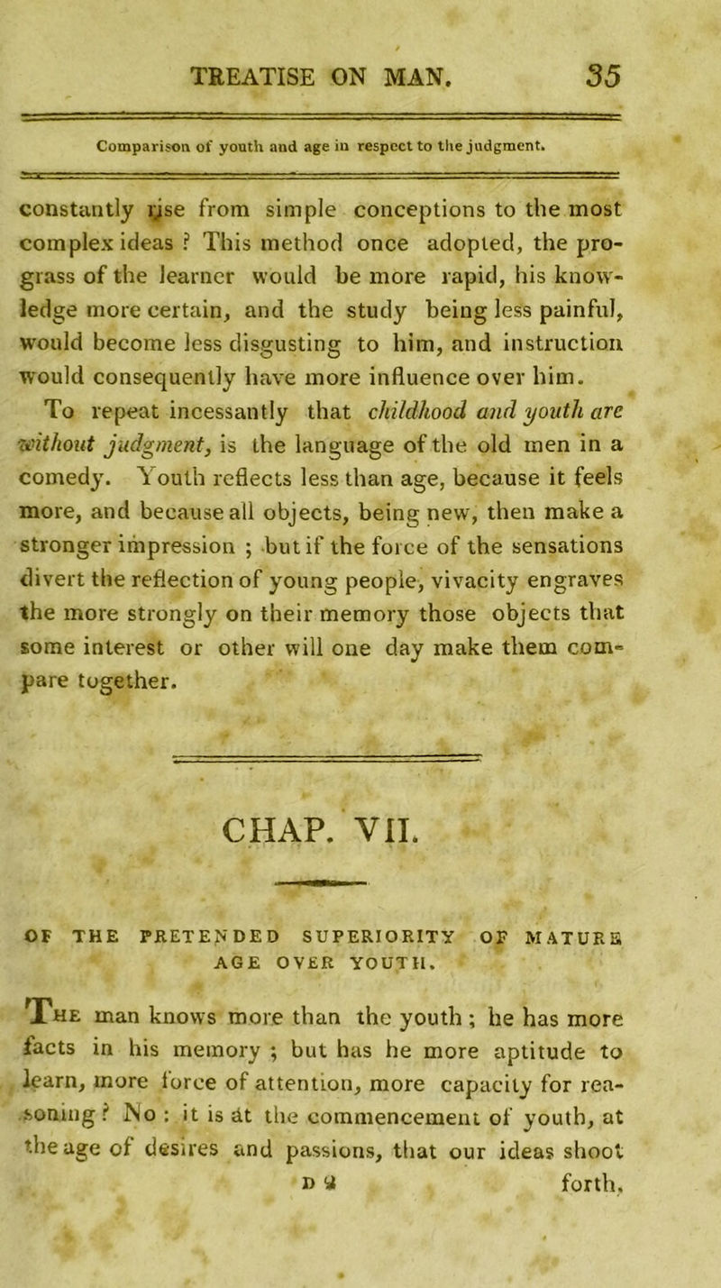 Comparison of youth and âge in respect to thejudgment. constantly îjse from simple conceptions to the most complex ideas ? This method once adopted, the pro- grass of the Jearner vvould be more rapid, his know- ledge more certain, and the study being less painful, would become less disgusting to him, and instruction would consequently bave more influence over him. To repeat incessantly that childhood and youth are without judgment, is the language of the old men in a comedy. Youth reflects less than âge, because it feels more, and because ail objects, being new, then make a stronger impression ; but if the force of the sensations divert the reflection of young people, vivacity engraves the more strongly on their memory those objects that sorae inlerest or other will one day make them com- pare together. CHAP. YII. OF THE PRETE^DED SUPERIORITY OF MATUKB AGE OVER YOUTH. The man knows more than the youth ; he has more facts in his memory ; but has he more aptitude to learn, more force of attention, more eapacity for rea- .sonmg ( No : it is àt the commencement of youth, at the âge of desires and passions, that our ideas shoot i&gt; y forth,