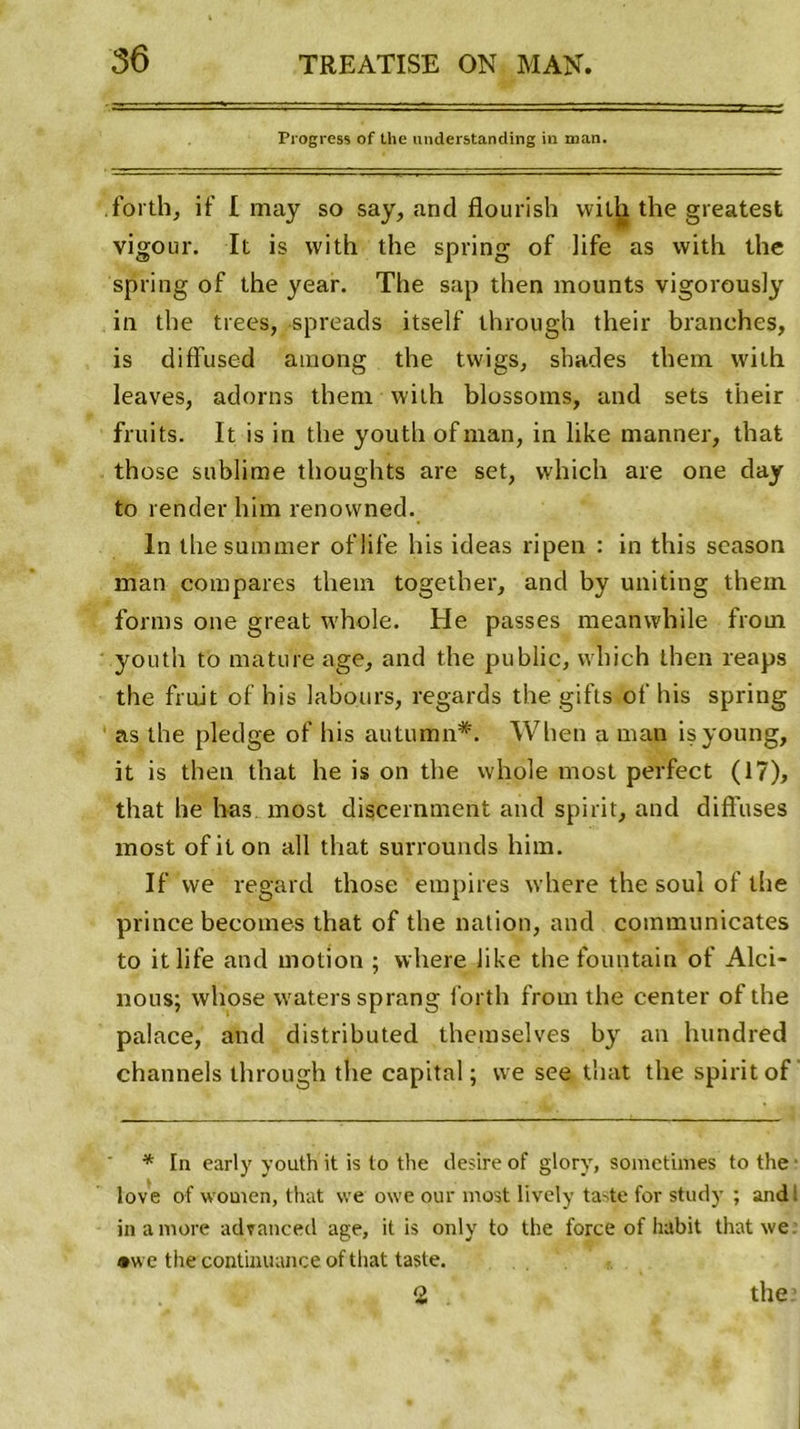 Progress of the understanding in man. forth, if I may so say, and flourish vvith the greatest vigour. It is vvith the spring of life as vvith the spring of the year. The sap then mounts vigorously in the trees, spreads itself through their branches, is diffused araong the tvvigs, shades them vvith leaves, adorns them with blossoms, and sets their fruits. It is in the youtli ofman, in like manner, that those sublime thoughts are set, which are one day to render him renovvned. In the suramer oflife his ideas ripen : in tliis season man compares them together, and by uniting them forms one great whole. He passes meanwhile from youth to mature âge, and the public, which then reaps the fruit of his labours, regards the gifls of his spring as the pledge of his autumn*. When a man isyoung, it is then that he is on the whole most perfect (17), that he lias most discernaient and spirit, and diffuses most of it on ail that surrounds him. If we regard those empires vvhere the soûl of the prince becomes that of the nation, and communicates to itlife and motion ; where like the fountain of Alci- nous; whose waters sprang forth from the center of the palace, and distributed themselves by an hundred channels through tlie capital; we see that the spirit of * In early youth it is to the desire of glory, sometimes to the love of women, that we owe our most lively taste for study ; and: in a more advanced âge, it is only to the force of habit thatwe: •we the confmuance of that taste. 2 the: