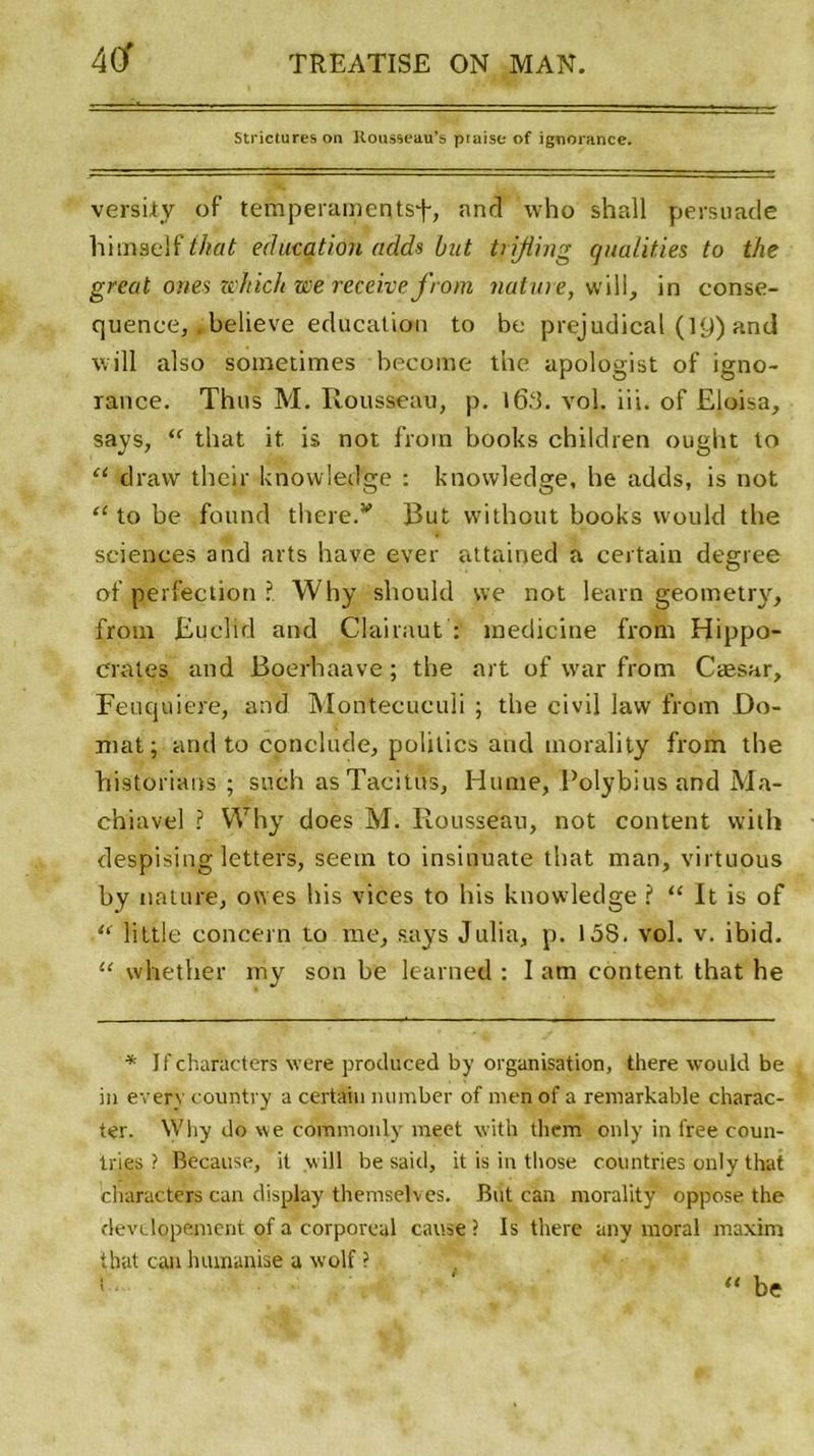 Strictures on Rousseau’s ptaise of ignorance. versity of tempéraments^, and who shall persuade himself that éducation adds but trifling qualifies to the great ones wkich we receive from nature, will, in eonse- quenee, believe éducation to be prejudicat (19) and will also soinetimes become the apologist of igno- rance. Thus M. Rousseau, p. l6.cl. vol. iii. of Eloisa, says, “ that it is not from books cbildren ought to u dravv their knowledge : knowledge, he adds, is not “ to be found there.w But without books would the sciences and arts hâve ever attained a certain degree of perfection ?. Why should we not learn geometry, frotn Euclid and Clairaut : medicine from Hippo- crates and Boerhaave ; the art of war from Cæsar, Feuquiere, and Montecuculi ; the civil lavv from Do- mat ; and to conclude, politics and morality from the bistorians ; such as Tacitus, Hume, Polybiusand Ma- chiavel ? Why does M. Rousseau, not content with despising letters, seetn to insinuate that man, virtnous by nature, owes bis vices to his knowledge ? “ It is of “ little concern to me, says Julia, p. 15S. vol. v. ibid. “ whether my son be learned : I am content that he * If chariicters were produced by organisation, there would be in every country a certain number of men of a remarkable charac- ter. Why do we commonly raeet with them only in free coun- iries ? Because, it will be said, it is in those countries only that ’characters can display themselves. But can morality oppose the devdopement of a corporéal cause ? Is there any moral maxim that can humanise a wolf ? “ be