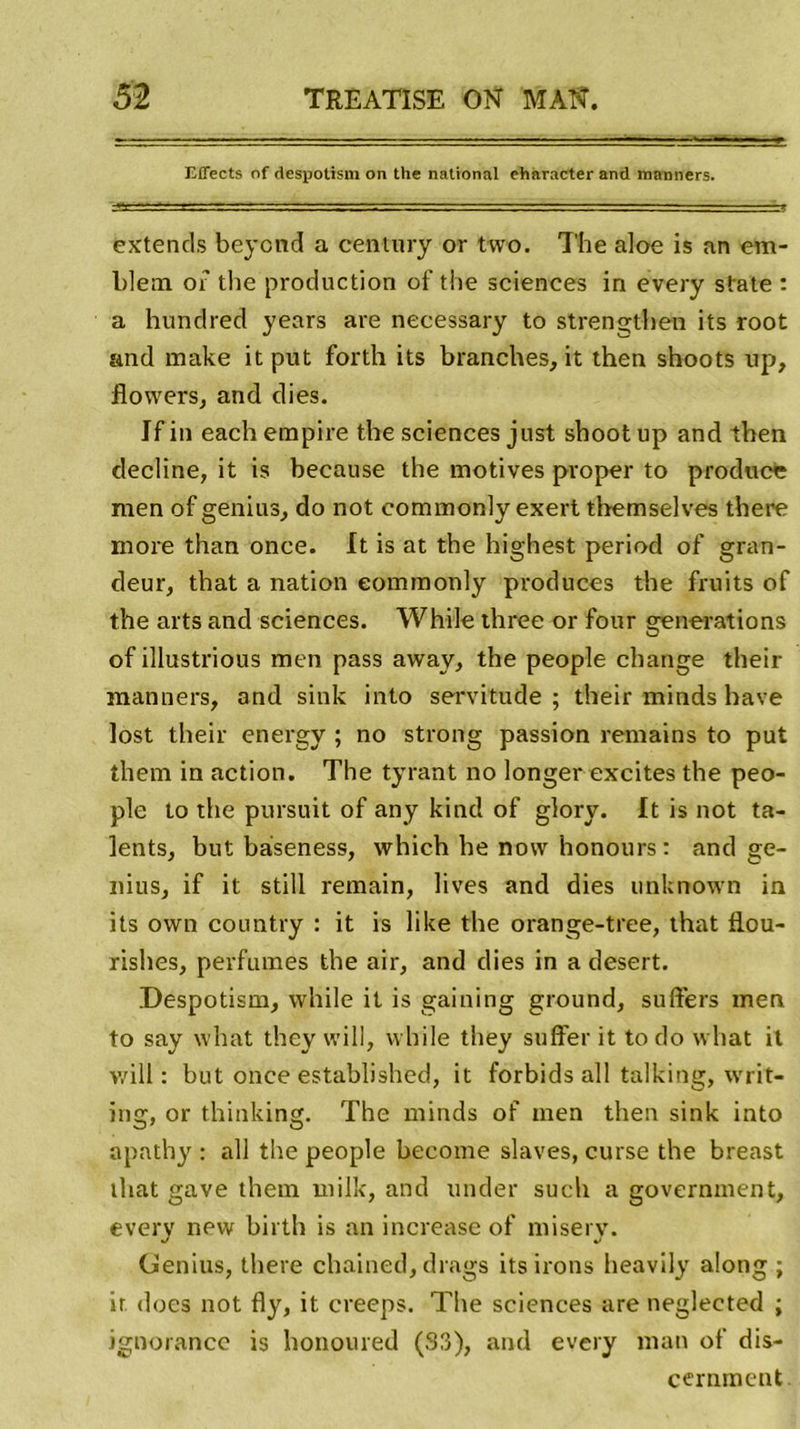 Effects of despotisui on the national eharacter and raanners. extends beycnd a century or two. The aloe is an em- blem of the production of the sciences in every State : a hundred years are necessary to strengthen its root and make it put forth its branches, it then shoots up, flowers, and dies. If in each empire the sciences just shoot up and then décliné, it is because the motives proper to produce raen of genius, do not commonly exert themselves tbere more than once. It is at the highest period of gran- deur, that a nation eommonly produces the fruits of the arts and sciences. While three or four générations of illustrious men pass away, the people change their manners, and sink into servitude; their minds hâve lost their energy ; no strong passion remains to put them in action. The tyrant no longer excites the peo- ple to the pursuit of any kind of glory. It is not ta- lents, but bàseness, which he now honours: and ge- nius, if it still remain, lives and dies unknown in its own country : it is like the orange-tree, that flou- rishes, perfumes the air, and dies in a desert. Despotism, while it is gaining ground, suffers men to say what they will, while they suffer it to do what it v/ill : but once established, it forbids ail talking, writ- ing, or thinking. The minds of men then sink into apathy : ail the people become slaves, curse the breast that gave them milk, and under such a government, every new birth is an increase of misery. Genius, there chained, drags its irons heavily along ; ir ducs not fly, it creeps. The sciences are neglected ; ignorance is honoured (33), and every man of dis- cernaient