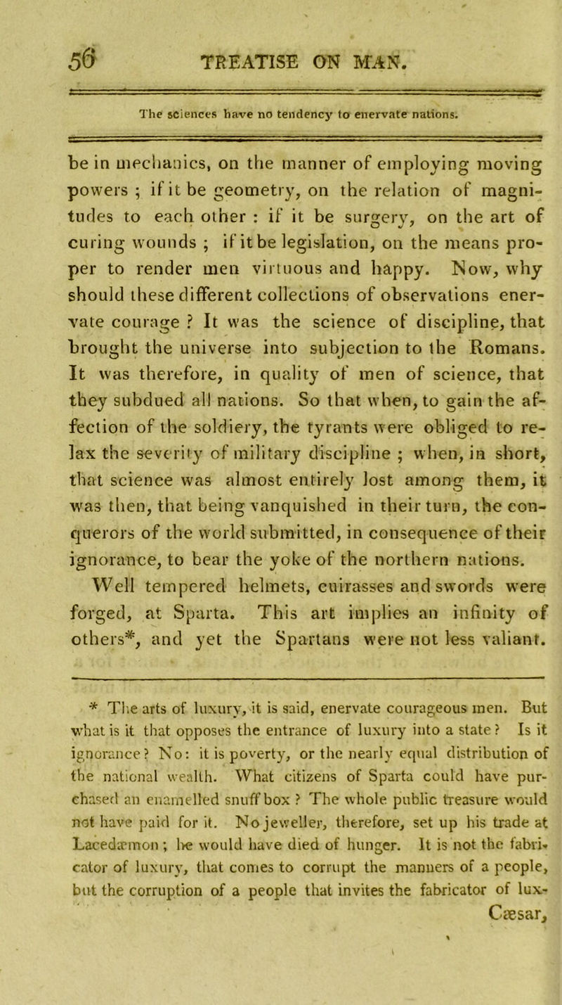 The sciences hâve no tendency lo enervate nations. be in mechanics, on the manner of employing raoving powers ; ifit be geometry, on the relation of magni- tudes to each other : if it be surgery, on the art of curing wounds ; if it be législation, on the means pro- per to render men virtuous and happy. Now, why should tliese different collections of observations ener- vate courage ? It was the science of discipline, that brought the universe into subjection to the Romans. It was therefore, in quality of men of science, that they subdued ail nations. So that when, to gain the af- fection of the soldiery, the tyrants were obliged to re- lax the severity of military discipline ; when, in short, that science was almost entirely lost among them, it was tlien, that being vanquished in their turn, the eon- querors of the vvorld submitted, in conséquence of their ignorance, to bear the yoke of the northern nations. YVell tempered helmets, cuirasses and swords were forged, at Sparta. This art implies an infînity of others*, and yet the Spartans w'ere not less valiant. * The arts of luxury, it is said, enervate courageous men. But w’natis it that opposes the entrance of luxury into a State? Is it ignorance? No: it is poverty, or the nearly equal distribution of the national wealth. What citizens of Sparta could hâve pur- ehased an enamelled snuff box ? The whole public treasure would not hâve paid for it. No jevveller, therefore, set up his trade at Lacedæmon ; be would hâve died of hunger. It is not the fabri- cator of luxury, that cornes to corrupt the manuers of a people, but the corruption of a people that invites the fabricator of lux- Cæsar,