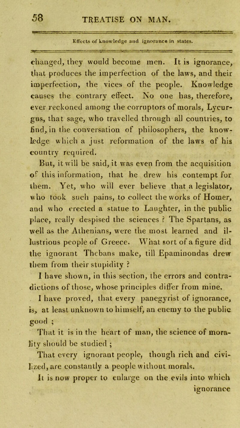 Effccts of knowledge and ignorance in States. changée], they would become raen. It is ignorance, that produces the imperfection of the laws, and their imperfection, the vices of the people. Knowledge causes the contrary effect. No one lias, therefore, ever reckoned atnong the corruptors of morals, Lycur- gus, that sage, who travelled through ail countries, to find,in the conversation of philosophers, the know- ledge which a just reformation of the laws of his country required. But, itwill be said, it was even from the acquisition of this information, that he drew his contempt for them. Yet, who will ever believe that a legislator, who took such pains, to collect the works of Homer, and w ho erected a statue to Luughter, in the public place, really despised the sciences ? The Spartans, as well as the Athenians, w'ere the most learned and il- histrious people of Greece. What sort of a figure dici the ignorant Thcbans raake, till Epaminondas drewr them from their stupidity ? I hâve shown, in this section, the errors and contra- dictions of those, vvhose principles differ from mine. I hâve proved, that every panegyrist of ignorance, is, at least unknown to himself, an enemy to the public good ; That it is in the héart of man, the science of mora- lity should be studied ; That every ignorant people, though rich and civi- lized,are constantly a people without morals. It is novv proper to enlarge on the evils into which ignorance