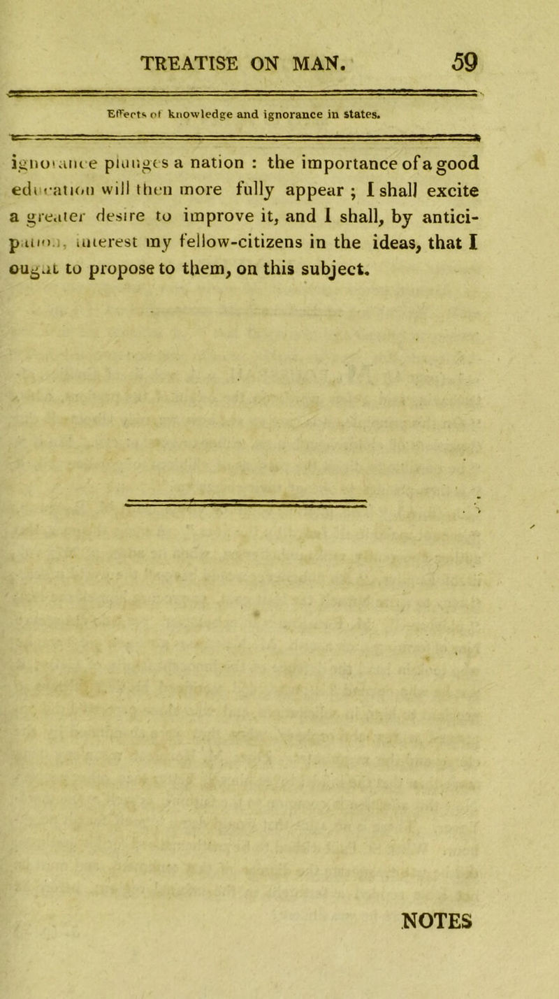 Effeets of knowledge and ignorance in States. ignoiame plonges a nation : the importance of a good edt cation will then more fully appear ; I shall excite a gréa ter Hesire to improve it, and 1 shall, by antici- p uio uuerest ray fellow-citizens in the ideas, that I ougut to propose to them, on this subject. NOTES