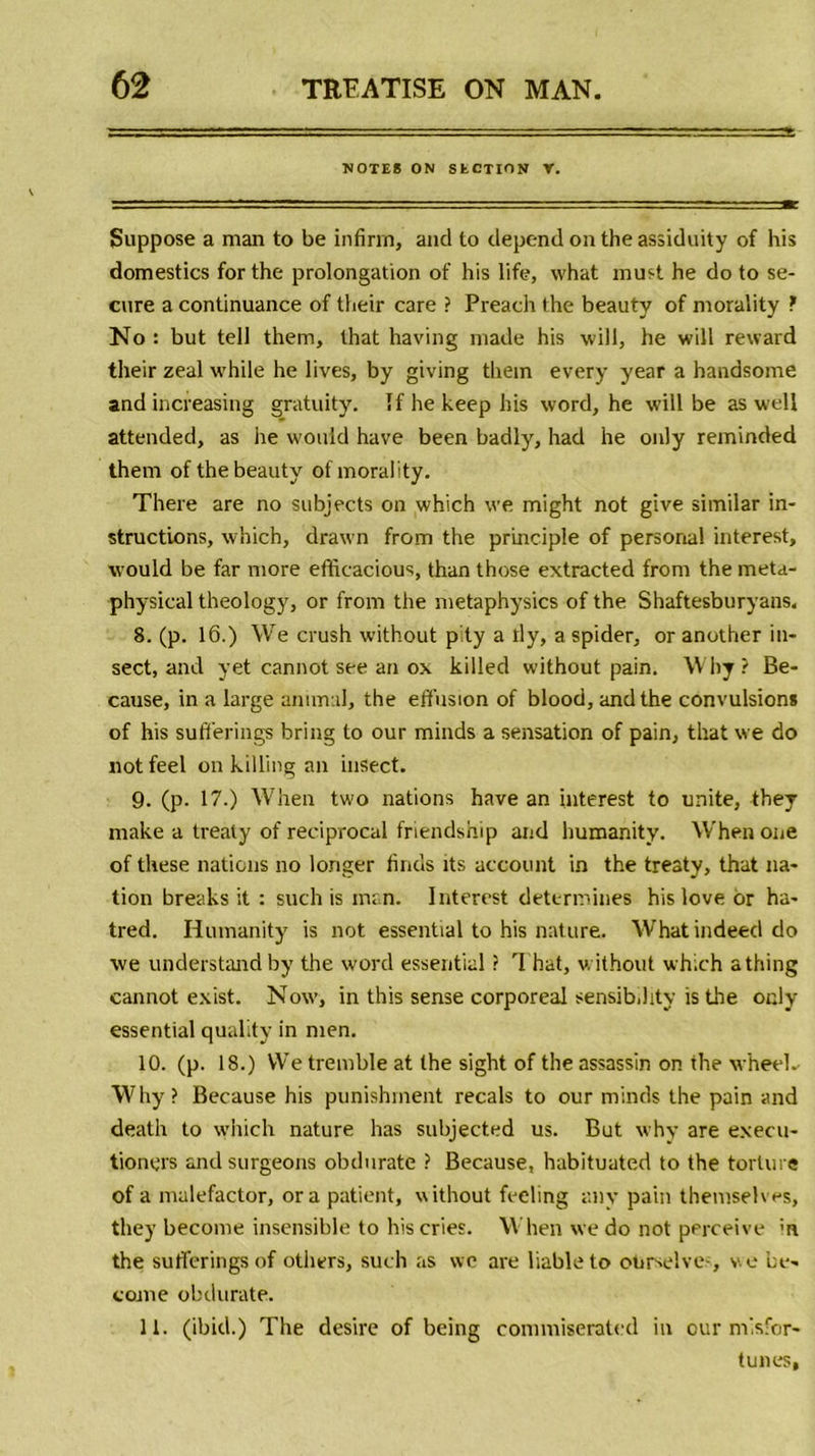 NOTES ON SECTION V. Suppose a man to be infirm, and to dépend on the assiduity of his domestics for the prolongation of his life, what mus! he do to se- cure a continuance of their care ? Preach the beauty of morality ? No : but tell them, that having made his will, he will reward their zeal while he lives, by giving them every year a handsome and increasing gratuity. îfhekeephis word, he will be as well attended, as he wouid hâve been badly, had he only reminded them of the beauty of morality. There are no subjects on which we might not give similar in- structions, which, drawn from the principle of personal interest, wouid be far more efficacious, than those extracted from the meta- physical theology, or from the metaphysics of the Shaftesburyans. 8. (p. 16.) We crush without p ty a rly, aspider, or another in- sect, and yet cannot see an ox killed without pain. Why? Be- cause, in a large animal, the effusion of blood, and the convulsions of his sufferings bring to our minds a sensation of pain, that we do not feel on killing an insect. 9. (p. 17.) When two nations hâve an interest to unité, they make a trealy of reciprocal friendship and humanity. When one of these nations no longer finds îts account in the treaty, that na- tion breaks it : such is man. Interest déterminés his love or ha- tred. Humanity is not essential to his nature. Whatindeed do we understandby the word essential ? That, without which athing cannot exist. Now, in this sense corporéal sensib.hty isthe only essential quality in men. 10. (p. 18.) We tremble at the sight of the assassin on the wheeL Why? Because his punishment recals to our minds the pain and death to which nature lias subjected us. But why are exeeu- tioners and surgeons obdurate ? Because, habituated to the torture of a malefactor, or a patient, without feeling any pain themselves, they become insensible to his cries. When we do not perceive m the sufferings of others, such as we are liableto otimelve-, we be- corne obdurate. 11. (ibid.) The desire of being commiserated in our misfor- tunes.