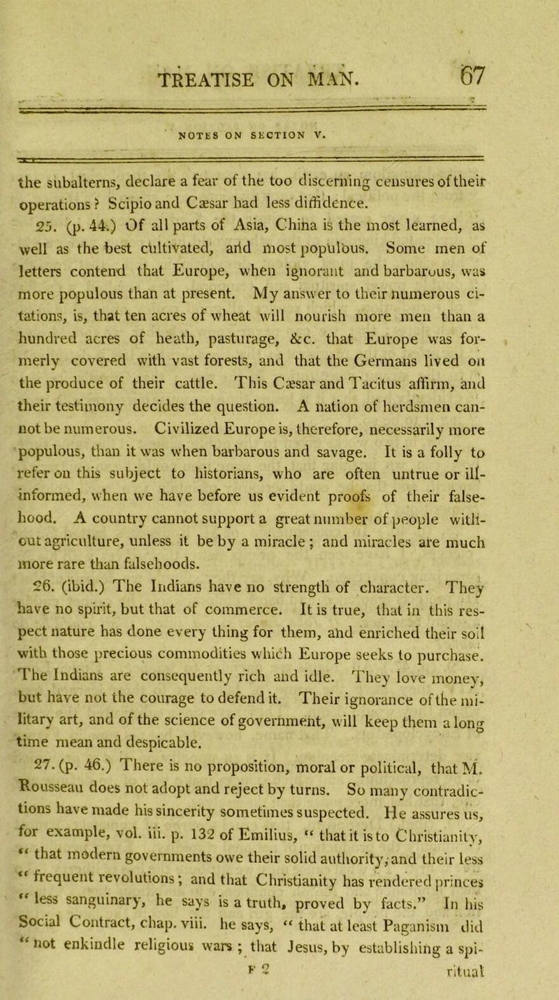 NOTES ON SECTION V. the subalterns, déclaré a fear of the too discerning censures oftheir operations? Scipioand Cæsar had less didklence. 25. (p. 44.) Of ail parts of Asia, China is the most learned, as well as the best chltivated, aiid most popUlbus. Sonre men of letters contend that Europe, vvhen ignorant and barbarous, vvas more populous than at présent. My an'swer to their numerous ci- tations, is, that ten acres of wheat will nourish more men than a hundred acres of heath, pasturage, &amp;c. that Europe was for- merly covered with vast forests, and that the Germans lived on the produce of their cattle. This Cæsar and Tacitus affirm, and their testimony décidés the question. A nation of herdsmen can- not be numerous. Civilized Europe is, therefore, necessarily more populous, than it was when barbarous and savage. It is a folly to refer on this subject to historians, who are often untrue or ill- informed, when we hâve before us évident proofs of their false- hood. A country cannot support a greatnumber of people witli- out agriculture, unless it be by a miracle ; and miracles are much more rare than falsehoods. 26. (ibid.) The Indians hâve no strength of character. They hâve no spirit, but that of commerce. It is true, that in this res- pect nature has clone every thing for them, abd enriched their soi! with those precious commodities which Europe seeks to purchase. The Indians are consequently rich and idle. They love money, but hâve not the courage to defend it. Their ignorance of the mi- litarv art, and of the science of government, will keep them a long time mean and despicable. 27. (p. 46.) There is no proposition, moral or political, that M. Rousseau does not adopt and reject by turns. So many contradic- tions havemade hissincerity sometimes suspectée!. Ile assures us, for example, vol. iii. p. 132 of Emilius, “ thatitisto Christianity, “ t^at modem governments owe their solid authority,-and their less  frequent révolutions; and that Christianity has renderedprinces “ less sanguinary, he says is a truth, proved by facts.” In lus Social Contract, chap. viii. he says, “ that at least Paganism did “not enkindle religioux wars ; that Jésus, by establishing a spi- *' 2 ritual