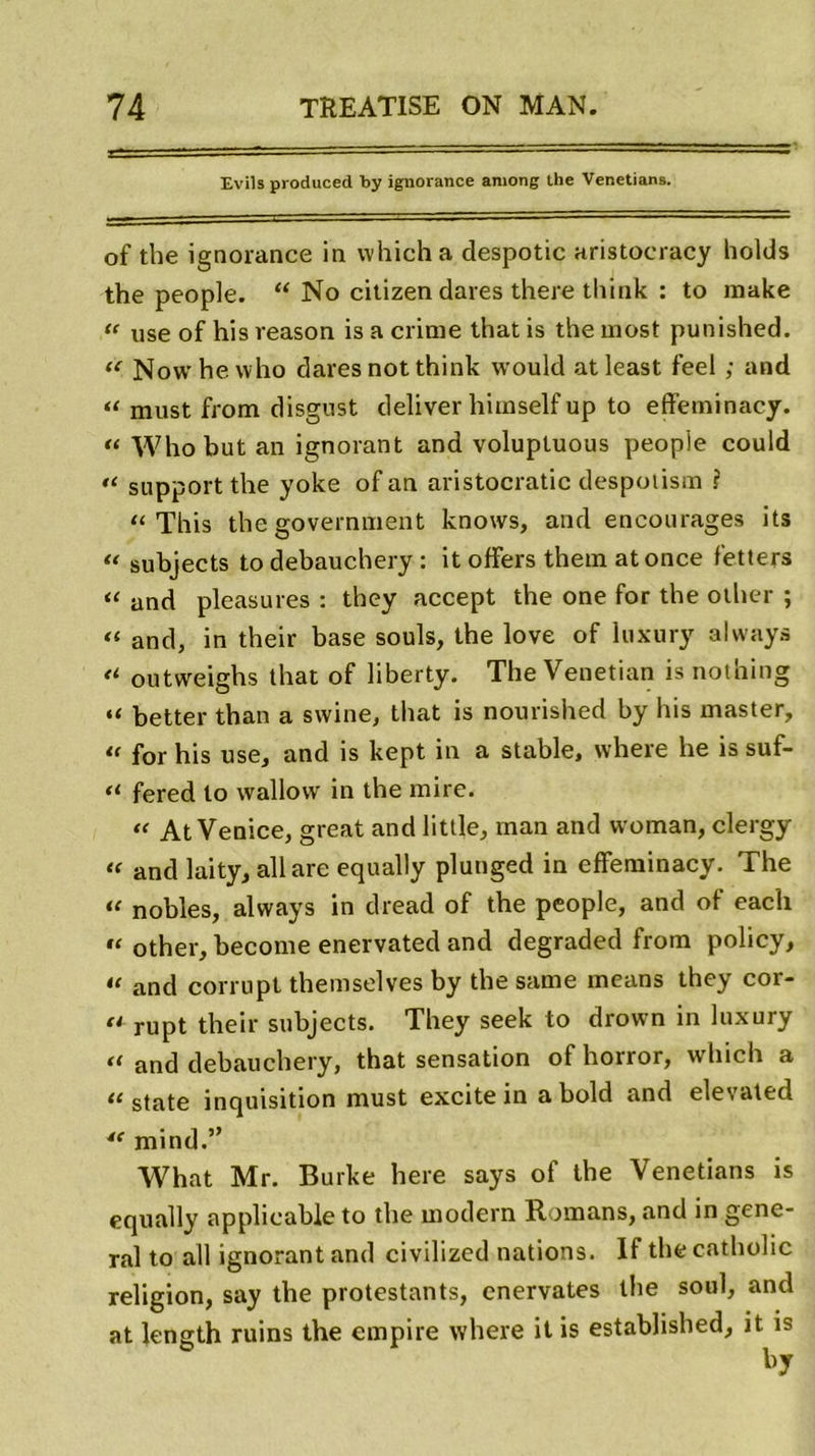 Evils produced by ignorance among the Venetians. of tbe ignorance in vvhich a despotic aristocracy holds the people. “ No citizen dares there think : to raake “ use of his veason is a crime that is the most punished. “ Nowhewho dares not think would atleast feel ; and “ must from disgnst deliver himself up to effeminacy. « Whobut an ignorant and volupluous people could “ support the yoke of an aristocratie despolism ? “ This the government knows, and encourages its “ subjects to debauchery : it offers them atonce fetters “ and pleasures : they accept the one for the other ; « and, in their base soûls, the love of luxury always “ outweighs that of liberty. The Venetian is nothing “ better than a swine, that is nourished by his master, “ for his use, and is kept in a stable, where he is suf- “ fered to wallovv in the mire. « At Venice, great and little, inan and woman, clergy « and laity, ail are equally plunged in effeminacy. The “ nobles, always in dread of the people, and of each “ other, become enervated and degraded from policy, “ and corrupt themselves by the same means they cor- fl rupt their subjects. They seek to drown in luxury “ and debauchery, that sensation of horror, which a “state inquisition must excite in abold and elevated “ mind.” What Mr. Burke here says of the Venetians is equally applicable to the modem Romans, and in gene- ral to ail ignorant and civilized nations. If the catholic religion, say the protestants, cnervates the soûl, and at length ruins the empire where it is established, it is