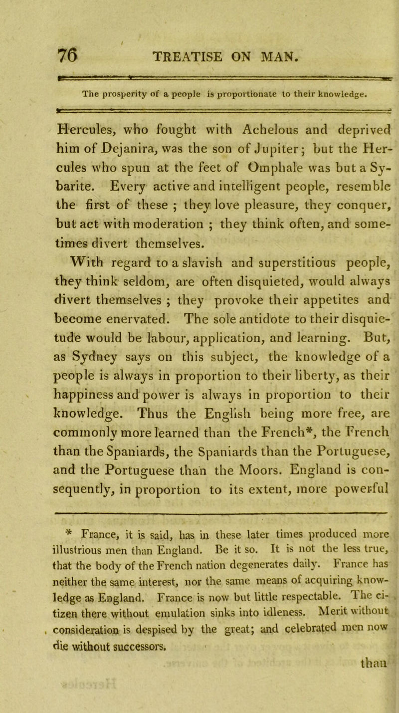 The prosperity of a people is proportionate to their knowledge. Hercules, who fought with Achelous and deprived him of Dejanira, was the son of Jupiter; but the Her- cules who spun at the feet of Omphale was but a Sy- barite. Every active and intelligent people, resemble the first of these ; they love pleasure, they conquer, but act with modération ; they think often, and sorae- times d'ivert themselves. With regard to a slavish and superstitious people, they think seldom, are often disquieted, would alvvays divert themselves ; they provoke their appetites and become enervated. The sole antidote to their disquie- tude would be labour, application, and learning. But, as Sydney says on this subject, the knowledge of a people is alvvays in proportion to their liberty, as their happiness and povver is alvvays in proportion to their knowledge. Thus the English being more free, are commonly morelearned than the French*, the French than the Spaniards, the Spaniards than the Portuguese, and the Portuguese than the Moors. England is con- sequently, in proportion to its extent, more powerful * France, it is said, lias in these later times produced more illustrious men than England. Be it so. It is not the less true, that the body of the French nation dégénérâtes daily. France has neither the saine interest, nor the same means of acquiring know- ledge as England. France is now but little respectable. T. he ci- tizen there without émulation sinks into idleness. Merit without , considération is despised by the great; and celebrated men now die without successors.