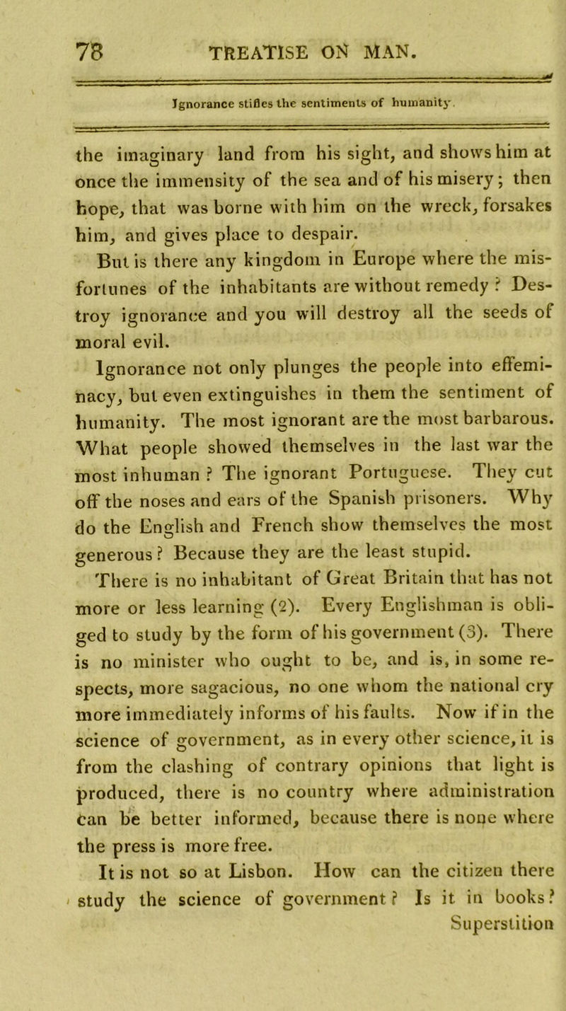 Ignorance stifles the sentiments of humanity the imaginary land frorn his sight, and shows him at once the immensity of the sea and of hismisery ; then fcope, that was borne with him on the wreck, forsakes him, and gives place to despair. Butis there any kingdom in Europe where the mis- forlunes of the inhabitants are without remedy ? Des- troy ignorance and you will destroy ail the seeds of moral evil. Ignorance not only plunges the people into effemi- nacy, but even extinguishes in them the sentiment of humanity. The most ignorant are the most barbarous. What people showed themselves in the last war the most inhuman ? The ignorant Portuguese. Tliey eut off the noses and ears of the Spanish prisoners. Why do the English and French show themselves the most generous ? Because they are the least stupid. There is no inhabitant of Great Britain that has not more or less learning (2). Every Englishman is obli- ged to study by the form of his government (3). There is no minister who ought to be, and is, in some re- spects, more sagacious, no one whom the national cry more immediately infonns of hisfaults. Novv if in the science of government, as in every other science, it is from the clashing of contrary opinions that light is produced, there is no country where administration Can be better informed, because there is none where the press is more free. It is not so at Lisbon. How can the citizen there study the science of government ? Is it in books? Superstition