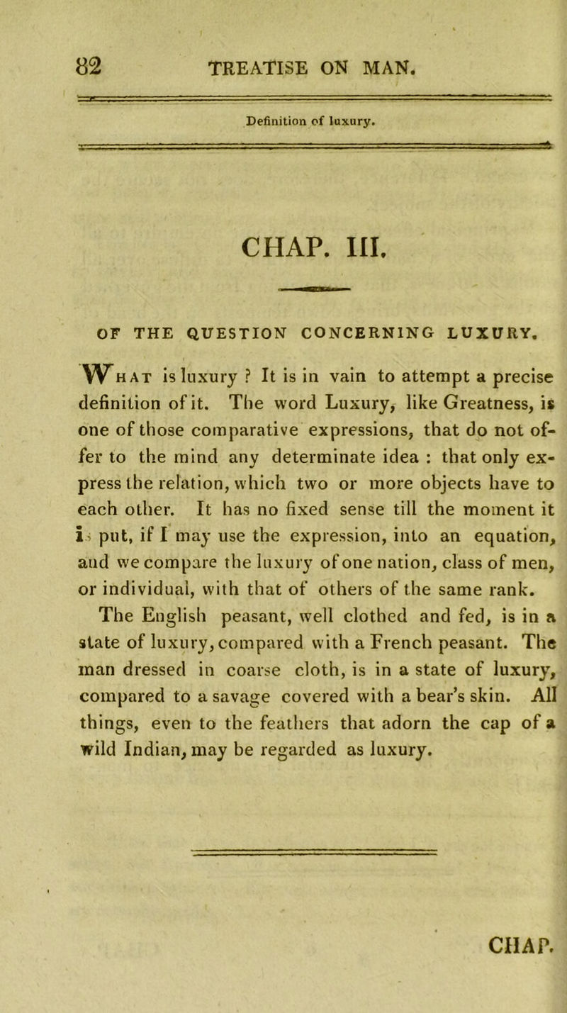 Définition of luxury. CHAP. III. OF THE QUESTION CONCERNING LUXURY. What is luxury ? It is in vain to attempt a précisé définition ofit. The Word Luxury, like Greatness, is one of those comparative expressions, that do not of- fer to the mind any determinate idea : that only ex- press the relation, vvhich two or more objects hâve to each other. It has no fixed sense till the moment it is put, if I may use the expression, into an équation, and we compare the luxury of one nation, class of men, or individuai, with that of others of the same rank. The English peasant, well clothed and fed, is in a state of luxury, compared with a French peasant. The man dressed in coarse cloth, is in a state of luxury, compared to a savage covered with a bear’s skin. Ali things, even to the feathers that adorn the cap of a wild Indian, may be regarded as luxury. CHAP.