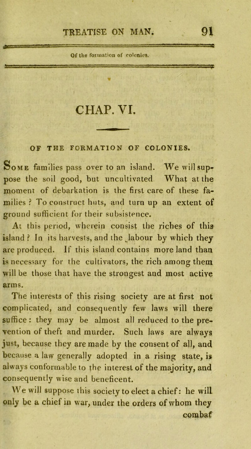 Jtr ■. 11 Of the formation of colonies. CHAP. YI. OF THE FORMATION OF COLONIES. So me families pass over to an island. Wewil] sup- pose the soil good, but uncultivated What at the moment of debarkation is the first eare of these fa- milies ? Toconstruct buts, and turn up an extent of ground sufficient for their subsistence. At this penod, wherein consist the riches of this island? In its harvests, and the Jabour by which they areproduced. If this island contains more land than is necessary for the cultivators, the rich among thein will be those that hâve the strongest and most active arms. The interests of this rising society are at first not complicated, and consequently few laws will there suffice : they may be almost ail reduced to the pré- vention of theft and murder. Such laws are always just, because they are made by the consent of ail, and because a law generally adopted in a rising State, is always conforinable to the interest of the majority, and consequently wise and beneficent. We will suppose this society to elect a chief : lie will only be a chief in vvar, under the orders of whom they corabaf