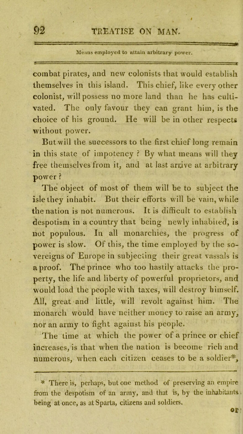 Me.ms employed to attain arbitrary power. combat pirates, and new colonists tliat woulcl establish themselves in this island. This chief, like every other colonist, will possess no more land than he has culti- vated. Tbe only favour they can grant him, is tbe choice of his ground. He will be in other respects without power. But will the suecessors to tbe first chief long remain in this State of impotency ? By what means will they free themselves frorn it, and at last arrive at arbitrary power ? The object of most of them will be to subject the islethey inhabit. But their efforts will be vain, while the nation is not numerous. It is difficult to establish despotism in a country that being newly inhabited, is not populous. In ail monarchies, the progress of power is slow. Of this, the time employed by the so- vereigns of Europe in subjecting their great vassals is aproof. The prince who too liastily attacks the pro- perty, the life and liberty of powerful proprietors, and wouldload the people with taxes, will destroy himself. Ail, great and little, will revoit against him. The monarch would hâve neither money to raise an army, nor an army to fight against his people. The time at which the power of a prince or chief increases, is that when the nation is becotne rich and numerous, when each citizen ceases to be a soldier*. * There is, perhaps, but one rnethod of preserving au empire from the despotism of an army, and that is, by the inhabitants being at once, as at Sparta, citizens and soldiers. or