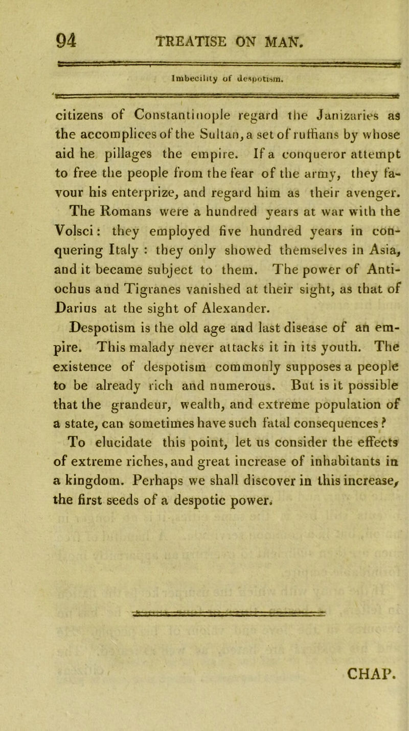 Imbecilily of citizens of Constantinople regard the Janizaries as the accompliees of the Sultan, a set of ruffians by vvhose aid he pillages the empire. If a conqueror attempt to free the people from the fear of the army, they fa- vour his enterprize, and regard him as their avenger. The Romans were a hundred years at war with the Volsci: they employed five hundred years in con- quering Italy : they only showed themselves in Asia, and it became subject to them. The power of And- ochus and Tigranes vanished at their sight, as that of Darius at the sight of Alexander. Despotism is the old âge and last disease of an em- pire. Tins malady never altacks it in its youth. The existence of despotism commonly supposes a people to be already rich and numerous. But is it possible that the grandeur, vvealth, and extreme population of a state, can sometimes hâve such fatal conséquences ? To elucidate this point, let us consider the effects of extreme riches, and great increase of inhabitants in a kingdom. Perhaps we shall discover in this increase, the first seeds of a despotic power.