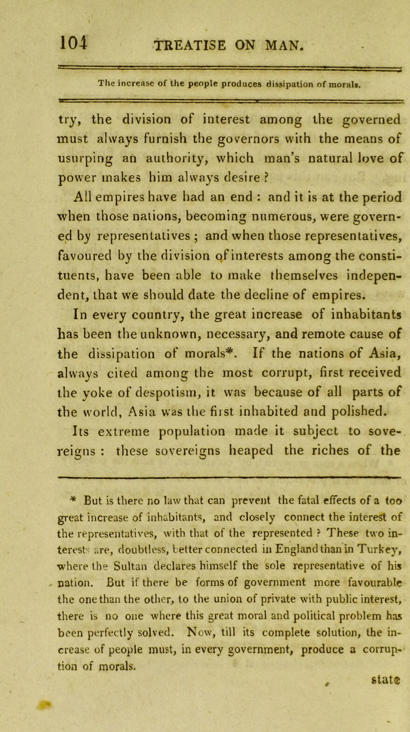 The increase of the people produces dissipation of moral». try, the division of interest among the governed must ahvays furnish the governors with the means of usurping an authority, which man’s natural love of power inakes him always desire ? Ail empires hâve had an end : and it is at the period when those nations, becoming numerous, were govern- ed by représentatives ; and when those représentatives, favoured by the division of interests among the consti- tuants, hâve been able to make themselves indepen- dent, that we should date the décliné of empires. In every country, the great increase of inhabitants has been theunknown, necessary, and remote cause of the dissipation of morals*. If the nations of Asia, always cited among the most corrupt, first received the yoke of despotism, it vvas because of ail parts of the world, Asia vvas the first inhabited and polished. Its extreme population made it subject to sove- reigns : these sovereigns heaped the riches of the * But is there no law that can prevent the fatal effects of a too great increase of inhabitants, and closely connect the interest of the représentatives, with that of the represented ? These two in- terests are, doubtless, better connected in Englandthanin Turkey, where the Sultan déclarés himself the sole représentative of his nation. But if there be forms of government more favourable the onethan the other, to the union of private with public interest, there is no one where this great moral and political problem has been perfectly solved. Now, till its complété solution, the in- crease of people must, in every government, produce a corrup- tion of morals. State