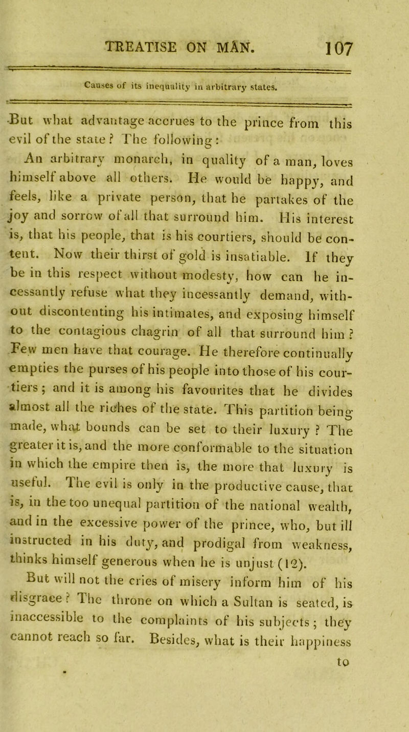 Causes of its inequaîity iti arbitrary States. -r*-' - . - - •Bat what advantage accrues to the prince from this evilofthe State? The following: An arbitrary monarch, in quality of a man, loves himself above ail others. He would bè happy, and feels, like a private persan, that he partakes of the joy and sorrovv oi ail that surround him. His interest is, that his people, that is his courtiers, should be con- tent. Now their thirst ofgold is insatiable. If they be in this respect without modesty, hovv can he in- cessantly refuse what they incessantly demand, with- out discontenting his intimâtes, and exposing himself to the conlagious chagrin of ail that surround him ? Few men hâve that courage. He therefore continuallv empties the puises of his people intothose of his cour- tiers; and it is among his favourites that he divides almost ail the riches of the State. This partition being made, what bounds can be set to their luxury ? The greater it is, and the more conformable to the situation in vvhich the empire then is, the more that luxury is useful. 'l he evil is only in the productive cause, that is, in the too unequal partition of the national vvealth, and in the excessive power of the prince, who, but ilf inatructed in his duty, and prodigal from weakness, thinks himself générons vvhen he is unjust (12). But will not the cries of misery inform him of his disgrâce? lhe throne on which a Sultan is seated, is inaccessible to the complaints of his subjects ; they cannot teach so far. Besides, what is their lutppiness to