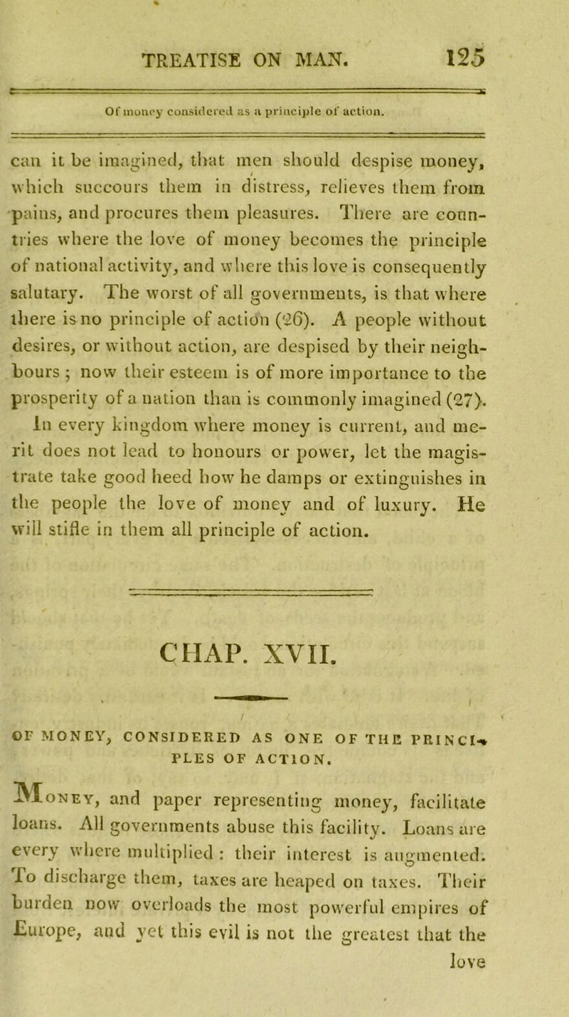 Of raoney consiitcied us a principle of action. eau it be imaginée!, that men should despi se money, which succours them in distress, relieves ihem frotn pains, and procures them pleasures. There are conn- tries where the love of money becomes the principle of national activity, and where this love is consequently salutary. The worst of ail governments, is that where there is no principle of action (26). A people without desires, or without action, are despised by their neigh- bours ; now their esteem is of more importance to the prosperity of a nation than is c.ommonly imagined (27). In every kingdom where money is carrent, and me- rit does not lead to honours or power, let the magis- trale take good heed how he damps or extinguishes in the people lhe love of money and of luxury. He will stifle in them ail principle of action. CH AP. XVII. or MONEY, CONSIDERED AS ONE OF THE PRINCI-% PLES OF ACTION. Money, and paper representing money, facilitate loans. Ail governments abuse this facility. Loans are every where multiplied : their interest is augmented. To discharge them, taxes are heaped on taxes. Their burden now overloads the most powerful empires of Europe, aud vet this evil is not the greatest that the love