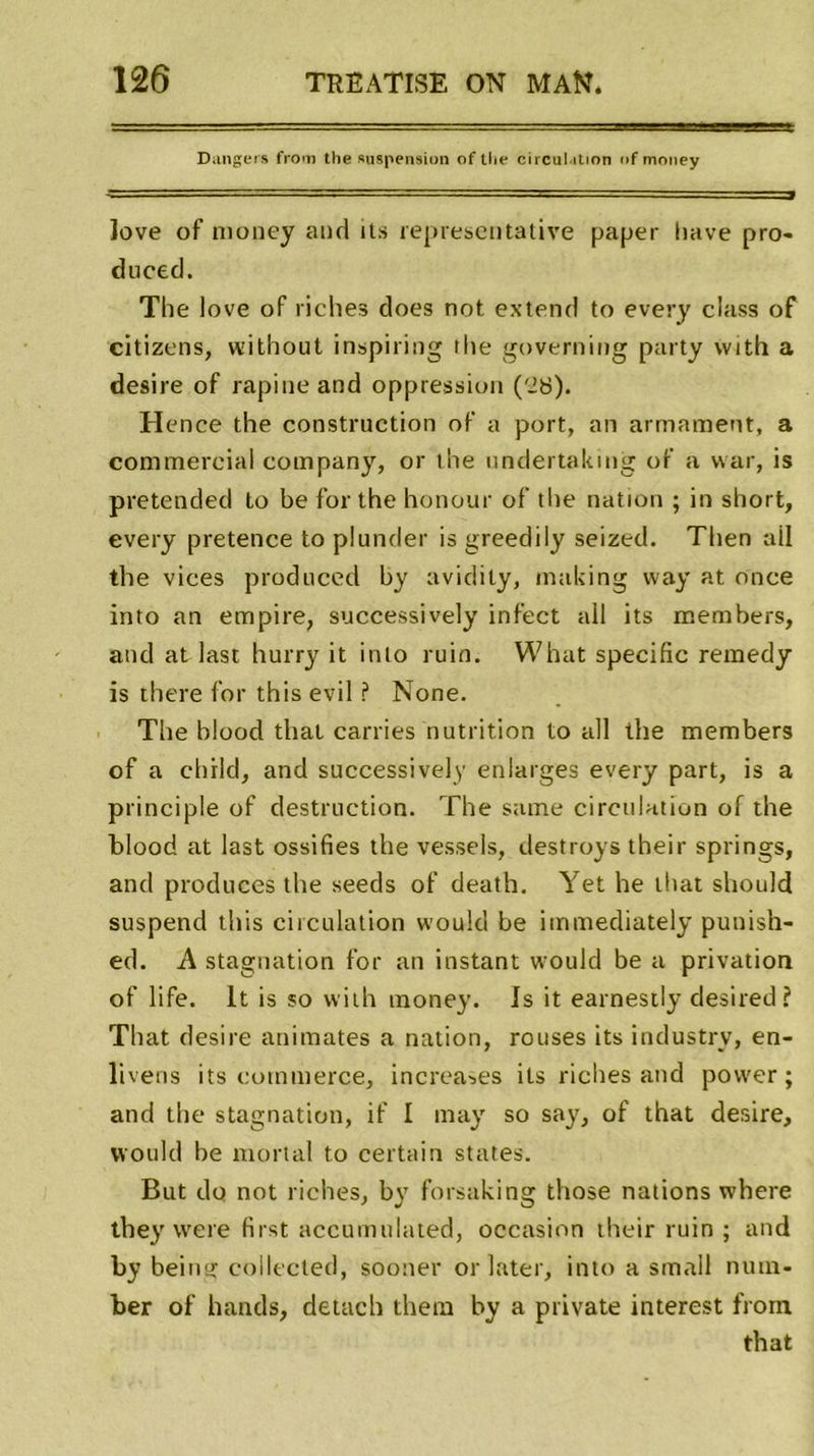 Dangers from the suspension of tlie circulation of money ]ove of money and ils représentative paper hâve pro- dnced. The love of riches does not extend to every class of citizens, without inspiring the governing party with a desire of rapine and oppression ('28). Hence the construction of a port, an armament, a commercial company, or the undertaking of a war, is pretended to be for the honour of the nation ; in short, every pretence to plunder is greedily seized. Then ail the vices produced by avidity, making way at once into an empire, successively infect ail its members, and at last hurry it into ruin. What spécifie remedy is there for this evil ? None. The blood that carries nutrition to ail the members of a child, and successively enlarges every part, is a principle of destruction. The same circulation of the blood at last ossifies the vessels, destroys their springs, and produces the seeds of death. Yet he lhat should suspend this circulation would be immediately punish- ed. A stagnation for an instant would be a privation of life. lt is so with money. Is it earnestly desired ? That desire animâtes a nation, rouses its industry, en- livens its commerce, increases its riches and povver ; and the stagnation, if I may so sa}', of that desire, would be mortal to certain States. But do not riches, by forsaking those nations where they vvere first accumulated, occasion their ruin ; and by beimt collected, sooner orlater, into a smail num- ber of hands, detach thera by a private interest from. that