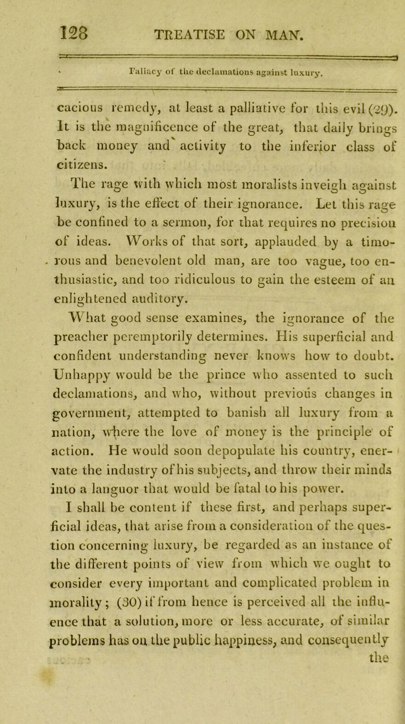 • Fallacy of the déclamations against luxury. cacious remedy, at least a palliative for tliis evil (29). lt is the magnificence of the great, that daily brings back money and activity to the inferjor class of citizens. The rage tvith which most moralists inveigh against luxury, is the effect of their ignorance. Let this rage be confined to a sermon, for that requires no précision of ideas. Works of that sort, applauded by a timo- rous and benevolent old man, are too vague, too en- thusiastie, and too ridiculous to gain the esteeni of an enlightened auditory. What good sense examines, the ignorance of the preacher pcremptorily déterminés. His superficial and confident understanding never knows hovv to doubt. Unhappy vvould be the prince who assented to such déclamations, and who, without previotis changes in government, attempted to banish ail luxury from a nation, w'Jiere the love of money is the principle of action. He would soon depopulate his country, ener- vate the industry of his subjects, and throvv their rninds into a languor that vvould be fatal tohis power. I shall be content if these first, and perhaps super- ficial ideas, that arise from a considération of the ques- tion concerning luxury, be regarded as an instance of the different points of view from which we ought to consider every important and complicated problem in morality; (30) if from hence is perceived ail the influ- ence that a solution, more or less accurate, of similar problems has on the public happiuess, and consequently the